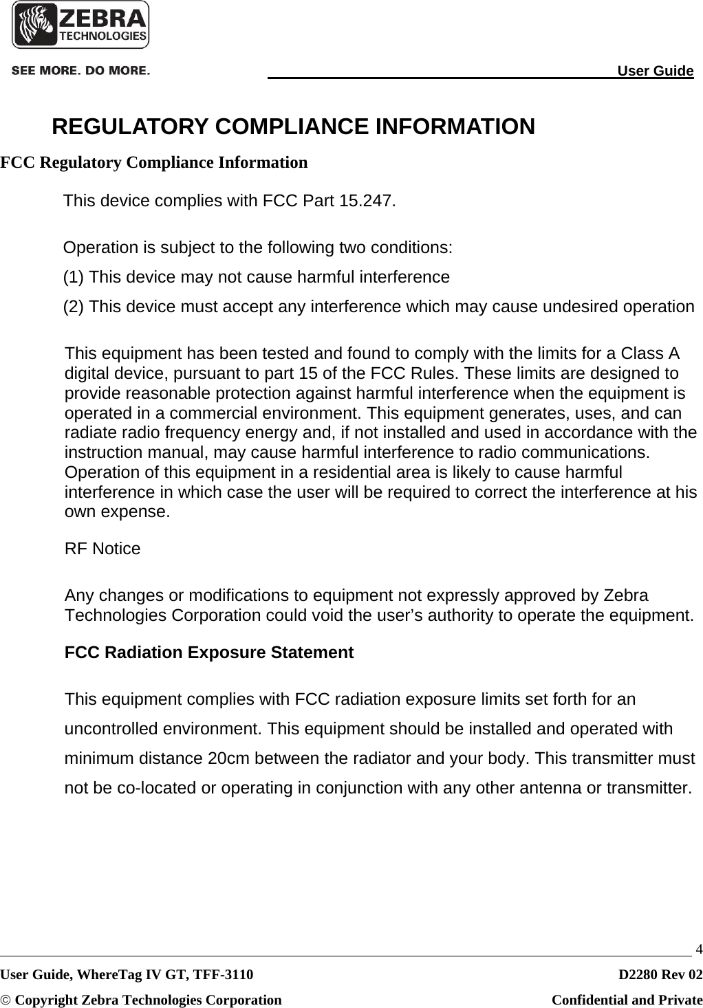                                                                                                                                User Guide   4 User Guide, WhereTag IV GT, TFF-3110  D2280 Rev 02 © Copyright Zebra Technologies Corporation  Confidential and Private REGULATORY COMPLIANCE INFORMATION FCC Regulatory Compliance Information This device complies with FCC Part 15.247.  Operation is subject to the following two conditions:  (1) This device may not cause harmful interference (2) This device must accept any interference which may cause undesired operation This equipment has been tested and found to comply with the limits for a Class A digital device, pursuant to part 15 of the FCC Rules. These limits are designed to provide reasonable protection against harmful interference when the equipment is operated in a commercial environment. This equipment generates, uses, and can radiate radio frequency energy and, if not installed and used in accordance with the instruction manual, may cause harmful interference to radio communications. Operation of this equipment in a residential area is likely to cause harmful interference in which case the user will be required to correct the interference at his own expense. RF Notice Any changes or modifications to equipment not expressly approved by Zebra Technologies Corporation could void the user’s authority to operate the equipment.  FCC Radiation Exposure Statement This equipment complies with FCC radiation exposure limits set forth for an uncontrolled environment. This equipment should be installed and operated with minimum distance 20cm between the radiator and your body. This transmitter must not be co-located or operating in conjunction with any other antenna or transmitter. 