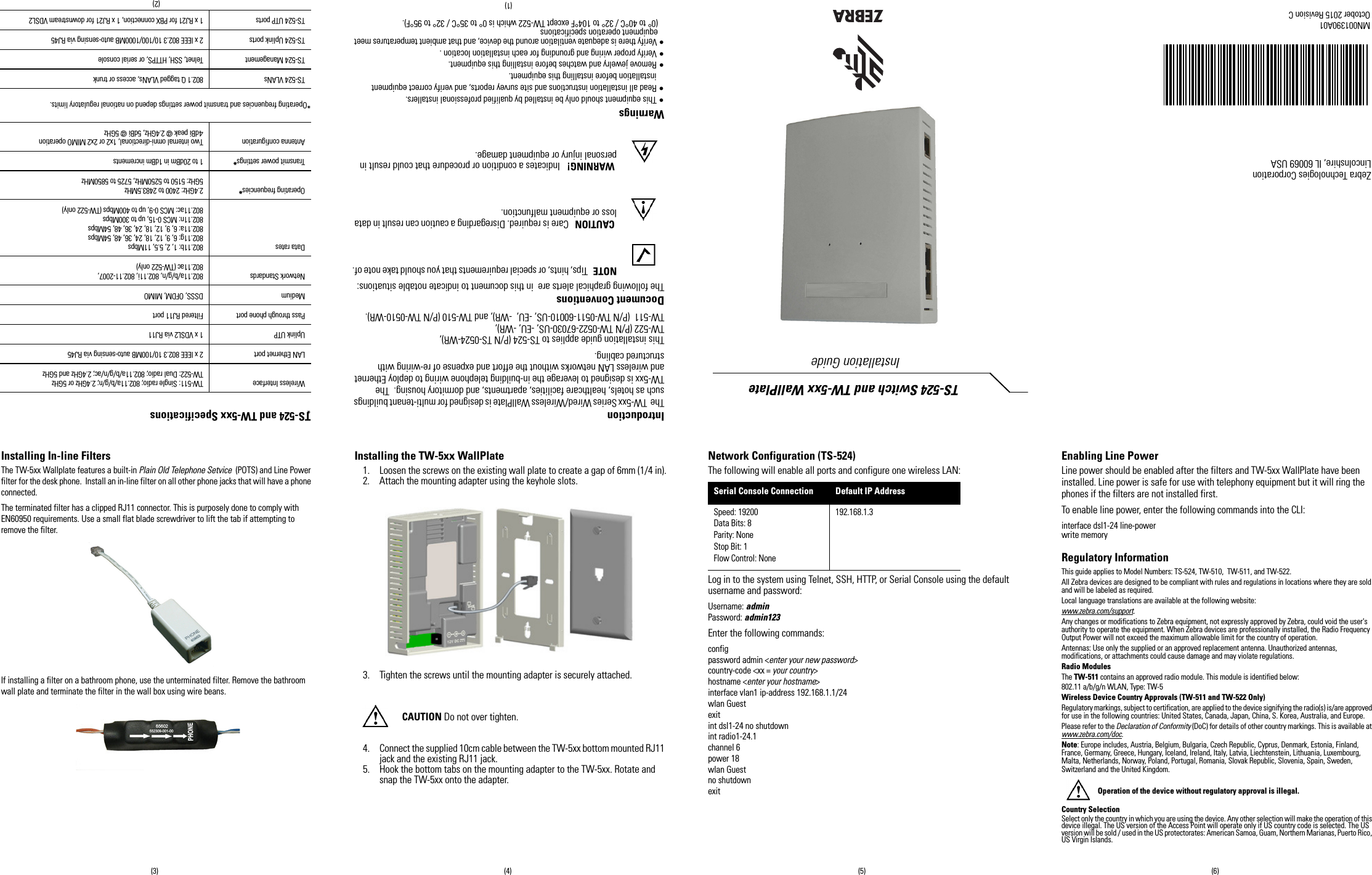 IntroductionThe  TW-5xx Series Wired/Wireless WallPlate is designed for multi-tenant buildings such as hotels, healthcare facilities, apartments, and dormitory housing.  The TW-5xx is designed to leverage the in-building telephone wiring to deploy Ethernet and wireless LAN networks without the effort and expense of re-wiring with structured cabling. This installation guide applies to TS-524 (P/N TS-0524-WR),TW-522 (P/N TW-0522-67030-US, -EU, -WR), TW-511  (P/N TW-0511-60010-US, -EU,  -WR), and TW-510 (P/N TW-0510-WR).Document ConventionsThe following graphical alerts are  in this document to indicate notable situations:NOTE   Tips, hints, or special requirements that you should take note of. CAUTION   Care is required. Disregarding a caution can result in data loss or equipment malfunction. WARNING!   Indicates a condition or procedure that could result in personal injury or equipment damage.Warnings• This equipment should only be installed by qualified professional installers.• Read all installation instructions and site survey reports, and verify correct equipment installation before installing this equipment.• Remove jewelry and watches before installing this equipment. • Verify proper wiring and grounding for each installation location .• Verify there is adequate ventilation around the device, and that ambient temperatures meet equipment operation specifications (0° to 40°C / 32° to 104°F except TW-522 which is 0° to 35°C / 32° to 95°F).TS-524 and TW-5xx Specifications* *Operating frequencies and transmit power settings depend on national regulatory limits.Wireless Interface TW-511: Single radio; 802.11a/b/g/n; 2.4GHz or 5GHzTW-522: Dual radio; 802.11a/b/g/n/ac; 2.4GHz and 5GHzLAN Ethernet port 2 x IEEE 802.3 10/100MB auto-sensing via RJ45Uplink UTP 1 x VDSL2 via RJ11Pass through phone port Filtered RJ11 portMedium DSSS, OFDM, MIMONetwork Standards 802.11a/b/g/n, 802.11i, 802.11-2007,802.11ac (TW-522 only)Data rates 802.11b: 1, 2, 5.5, 11Mbps802.11g: 6, 9, 12, 18, 24, 36, 48, 54Mbps802.11a: 6, 9, 12, 18, 24, 36, 48, 54Mbps802.11n: MCS 0-15, up to 300Mbps802.11ac: MCS 0-9, up to 400Mbps (TW-522 only)Operating frequencies*2.4GHz: 2400 to 2483.5MHz5GHz: 5150 to 5250MHz, 5725 to 5850MHzTransmit power settings*1 to 20dBm in 1dBm incrementsAntenna configuration Two internal omni-directional, 1x2 or 2x2 MIMO operation 4dBi peak @ 2.4GHz, 5dBi @ 5GHzTS-524 VLANs 802.1 Q tagged VLANs, access or trunkTS-524 Management Telnet, SSH, HTTPS, or serial consoleTS-524 Uplink ports 2 x IEEE 802.3 10/100/1000MB auto-sensing via RJ45TS-524 UTP ports 1 x RJ21 for PBX connection, 1 x RJ21 for downstream VDSL2Zebra Technologies CorporationLincolnshire, IL 60069 USATS-524 Switch and TW-5xx WallPlate  Installation GuideMN001390A01October 2015 Revision C(2)(1)(3) (4) (5) (6)Installing In-line FiltersThe TW-5xx Wallplate features a built-in Plain Old Telephone Setvice  (POTS) and Line Power filter for the desk phone.  Install an in-line filter on all other phone jacks that will have a phone connected.The terminated filter has a clipped RJ11 connector. This is purposely done to comply with EN60950 requirements. Use a small flat blade screwdriver to lift the tab if attempting to remove the filter.If installing a filter on a bathroom phone, use the unterminated filter. Remove the bathroom wall plate and terminate the filter in the wall box using wire beans.Installing the TW-5xx WallPlate1. Loosen the screws on the existing wall plate to create a gap of 6mm (1/4 in).2. Attach the mounting adapter using the keyhole slots.3. Tighten the screws until the mounting adapter is securely attached.CAUTION Do not over tighten.4. Connect the supplied 10cm cable between the TW-5xx bottom mounted RJ11 jack and the existing RJ11 jack.5. Hook the bottom tabs on the mounting adapter to the TW-5xx. Rotate and snap the TW-5xx onto the adapter.Network Configuration (TS-524)The following will enable all ports and configure one wireless LAN:Log in to the system using Telnet, SSH, HTTP, or Serial Console using the default username and password:Username: adminPassword: admin123Enter the following commands:configpassword admin &lt;enter your new password&gt;country-code &lt;xx = your country&gt;hostname &lt;enter your hostname&gt;interface vlan1 ip-address 192.168.1.1/24wlan Guestexitint dsl1-24 no shutdownint radio1-24.1channel 6power 18wlan Guestno shutdownexitEnabling Line PowerLine power should be enabled after the filters and TW-5xx WallPlate have been installed. Line power is safe for use with telephony equipment but it will ring the phones if the filters are not installed first.To enable line power, enter the following commands into the CLI:interface dsl1-24 line-powerwrite memoryRegulatory InformationThis guide applies to Model Numbers: TS-524, TW-510,  TW-511, and TW-522.All Zebra devices are designed to be compliant with rules and regulations in locations where they are sold and will be labeled as required.Local language translations are available at the following website: www.zebra.com/support.Any changes or modifications to Zebra equipment, not expressly approved by Zebra, could void the user&apos;s authority to operate the equipment. When Zebra devices are professionally installed, the Radio Frequency Output Power will not exceed the maximum allowable limit for the country of operation.Antennas: Use only the supplied or an approved replacement antenna. Unauthorized antennas, modifications, or attachments could cause damage and may violate regulations.Radio ModulesThe TW-511 contains an approved radio module. This module is identified below:802.11 a/b/g/n WLAN, Type: TW-5Wireless Device Country Approvals (TW-511 and TW-522 Only)Regulatory markings, subject to certification, are applied to the device signifying the radio(s) is/are approved for use in the following countries: United States, Canada, Japan, China, S. Korea, Australia, and Europe.Please refer to the Declaration of Conformity (DoC) for details of other country markings. This is available at www.zebra.com/doc.Note: Europe includes, Austria, Belgium, Bulgaria, Czech Republic, Cyprus, Denmark, Estonia, Finland, France, Germany, Greece, Hungary, Iceland, Ireland, Italy, Latvia, Liechtenstein, Lithuania, Luxembourg, Malta, Netherlands, Norway, Poland, Portugal, Romania, Slovak Republic, Slovenia, Spain, Sweden, Switzerland and the United Kingdom.Operation of the device without regulatory approval is illegal.Country SelectionSelect only the country in which you are using the device. Any other selection will make the operation of this device illegal. The US version of the Access Point will operate only if US country code is selected. The US version will be sold / used in the US protectorates: American Samoa, Guam, Northern Marianas, Puerto Rico, US Virgin Islands.Serial Console Connection Default IP AddressSpeed: 19200Data Bits: 8Parity: NoneStop Bit: 1Flow Control: None192.168.1.3