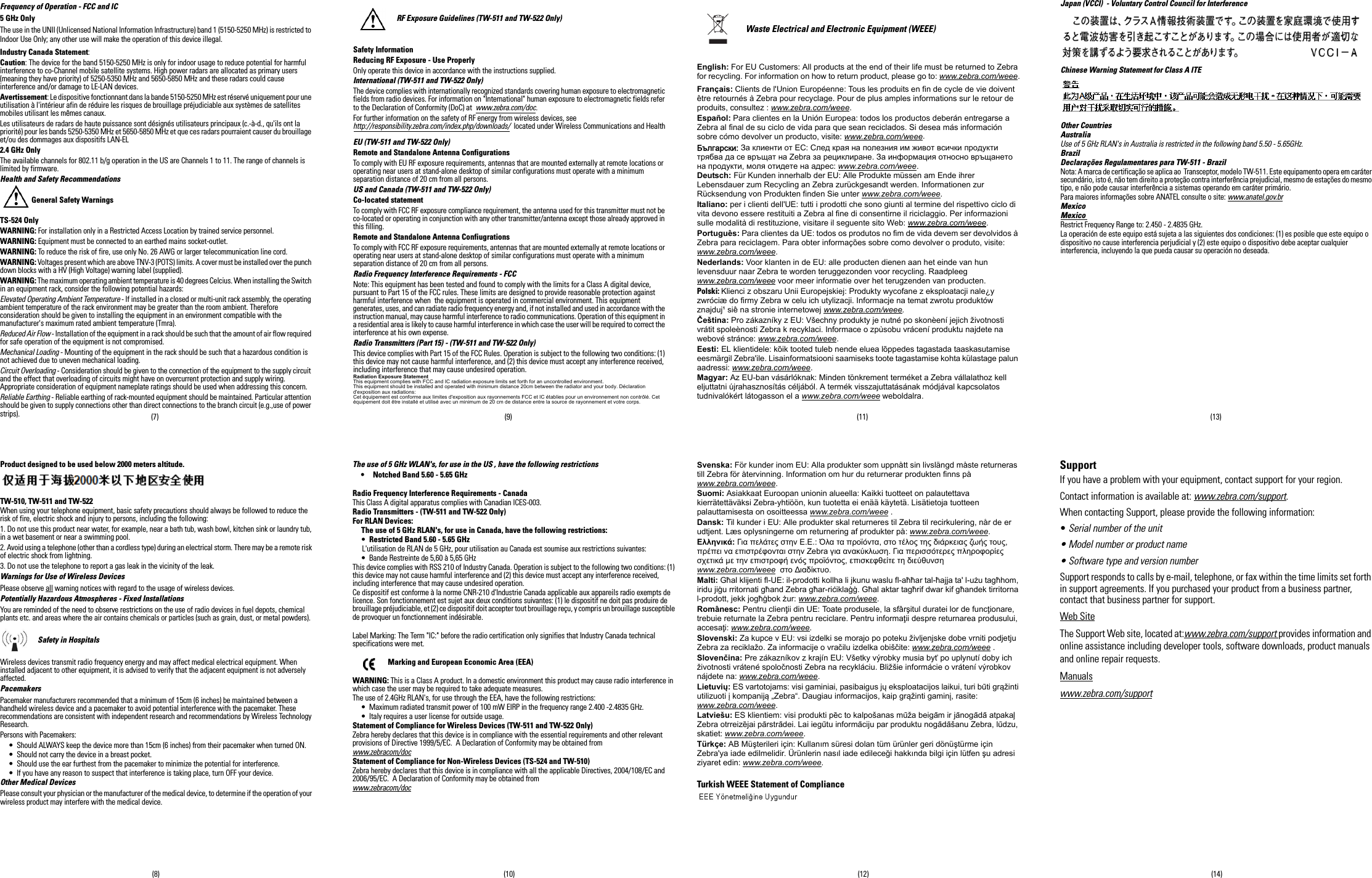 (8) (10) (12) (14)(7) (9) (11) (13)Frequency of Operation - FCC and IC5 GHz OnlyThe use in the UNII (Unlicensed National Information Infrastructure) band 1 (5150-5250 MHz) is restricted to Indoor Use Only; any other use will make the operation of this device illegal.Industry Canada Statement:Caution: The device for the band 5150-5250 MHz is only for indoor usage to reduce potential for harmful interference to co-Channel mobile satellite systems. High power radars are allocated as primary users (meaning they have priority) of 5250-5350 MHz and 5650-5850 MHz and these radars could cause interference and/or damage to LE-LAN devices.Avertissement: Le dispositive fonctionnant dans la bande 5150-5250 MHz est réservé uniquement pour une utilisation à l&apos;intérieur afin de réduire les risques de brouillage préjudiciable aux systèmes de satellites mobiles utilisant les mêmes canaux.Les utilisateurs de radars de haute puissance sont désignés utilisateurs principaux (c.-à-d., qu&apos;ils ont la priorité) pour les bands 5250-5350 MHz et 5650-5850 MHz et que ces radars pourraient causer du brouillage et/ou des dommages aux dispositifs LAN-EL2.4 GHz OnlyThe available channels for 802.11 b/g operation in the US are Channels 1 to 11. The range of channels is limited by firmware.Health and Safety RecommendationsGeneral Safety WarningsTS-524 OnlyWARNING: For installation only in a Restricted Access Location by trained service personnel.WARNING: Equipment must be connected to an earthed mains socket-outlet.WARNING: To reduce the risk of fire, use only No. 26 AWG or larger telecommunication line cord.WARNING: Voltages present which are above TNV-3 (POTS) limits. A cover must be installed over the punch down blocks with a HV (High Voltage) warning label (supplied).WARNING: The maximum operating ambient temperature is 40 degrees Celcius. When installing the Switch in an equipment rack, consider the following potential hazards:Elevated Operating Ambient Temperature - If installed in a closed or multi-unit rack assembly, the operating ambient temperature of the rack environment may be greater than the room ambient. Therefore consideration should be given to installing the equipment in an environment compatible with the manufacturer&apos;s maximum rated ambient temperature (Tmra).Reduced Air Flow - Installation of the equipment in a rack should be such that the amount of air flow required for safe operation of the equipment is not compromised.Mechanical Loading - Mounting of the equipment in the rack should be such that a hazardous condition is not achieved due to uneven mechanical loading.Circuit Overloading - Consideration should be given to the connection of the equipment to the supply circuit and the effect that overloading of circuits might have on overcurrent protection and supply wiring. Appropriate consideration of equipment nameplate ratings should be used when addressing this concern.Reliable Earthing - Reliable earthing of rack-mounted equipment should be maintained. Particular attention should be given to supply connections other than direct connections to the branch circuit (e.g.,use of power strips).Product designed to be used below 2000 meters altitude.TW-510, TW-511 and TW-522When using your telephone equipment, basic safety precautions should always be followed to reduce the risk of fire, electric shock and injury to persons, including the following:1. Do not use this product near water, for example, near a bath tub, wash bowl, kitchen sink or laundry tub,in a wet basement or near a swimming pool.2. Avoid using a telephone (other than a cordless type) during an electrical storm. There may be a remote risk of electric shock from lightning.3. Do not use the telephone to report a gas leak in the vicinity of the leak.Warnings for Use of Wireless DevicesPlease observe all warning notices with regard to the usage of wireless devices.Potentially Hazardous Atmospheres - Fixed InstallationsYou are reminded of the need to observe restrictions on the use of radio devices in fuel depots, chemical plants etc. and areas where the air contains chemicals or particles (such as grain, dust, or metal powders).Safety in HospitalsWireless devices transmit radio frequency energy and may affect medical electrical equipment. When installed adjacent to other equipment, it is advised to verify that the adjacent equipment is not adversely affected.PacemakersPacemaker manufacturers recommended that a minimum of 15cm (6 inches) be maintained between a handheld wireless device and a pacemaker to avoid potential interference with the pacemaker. These recommendations are consistent with independent research and recommendations by Wireless Technology Research.Persons with Pacemakers:• Should ALWAYS keep the device more than 15cm (6 inches) from their pacemaker when turned ON.• Should not carry the device in a breast pocket.• Should use the ear furthest from the pacemaker to minimize the potential for interference.• If you have any reason to suspect that interference is taking place, turn OFF your device.Other Medical DevicesPlease consult your physician or the manufacturer of the medical device, to determine if the operation of your wireless product may interfere with the medical device.RF Exposure Guidelines (TW-511 and TW-522 Only)Safety InformationReducing RF Exposure - Use ProperlyOnly operate this device in accordance with the instructions supplied.International (TW-511 and TW-522 Only)The device complies with internationally recognized standards covering human exposure to electromagnetic fields from radio devices. For information on &quot;International&quot; human exposure to electromagnetic fields refer to the Declaration of Conformity (DoC) at  www.zebra.com/doc.For further information on the safety of RF energy from wireless devices, see http://responsibility.zebra.com/index.php/downloads/  located under Wireless Communications and HealthEU (TW-511 and TW-522 Only)Remote and Standalone Antenna ConfigurationsTo comply with EU RF exposure requirements, antennas that are mounted externally at remote locations or operating near users at stand-alone desktop of similar configurations must operate with a minimum separation distance of 20 cm from all persons.US and Canada (TW-511 and TW-522 Only)Co-located statementTo comply with FCC RF exposure compliance requirement, the antenna used for this transmitter must not be co-located or operating in conjunction with any other transmitter/antenna except those already approved in this filling.Remote and Standalone Antenna ConfiugrationsTo comply with FCC RF exposure requirements, antennas that are mounted externally at remote locations or operating near users at stand-alone desktop of similar configurations must operate with a minimum separation distance of 20 cm from all persons.Radio Frequency Interference Requirements - FCCNote: This equipment has been tested and found to comply with the limits for a Class A digital device, pursuant to Part 15 of the FCC rules. These limits are designed to provide reasonable protection against harmful interference when  the equipment is operated in commercial environment. This equipment generates, uses, and can radiate radio frequency energy and, if not installed and used in accordance with the instruction manual, may cause harmful interference to radio communications. Operation of this equipment in a residential area is likely to cause harmful interference in which case the user will be required to correct the interference at his own expense.Radio Transmitters (Part 15) - (TW-511 and TW-522 Only)This device complies with Part 15 of the FCC Rules. Operation is subject to the following two conditions: (1) this device may not cause harmful interference, and (2) this device must accept any interference received, including interference that may cause undesired operation.Radiation Exposure StatementThis equipment complies with FCC and IC radiation exposure limits set forth for an uncontrolled environment. This equipment should be installed and operated with minimum distance 20cm between the radiator and your body. Déclaration d&apos;exposition aux radiations:Cet équipement est conforme aux limites d&apos;exposition aux rayonnements FCC et IC établies pour un environnement non contrôlé. Cet équipement doit être installé et utilisé avec un minimum de 20 cm de distance entre la source de rayonnement et votre corps.The use of 5 GHz WLAN&apos;s, for use in the US , have the following restrictions• Notched Band 5.60 - 5.65 GHzRadio Frequency Interference Requirements - CanadaThis Class A digital apparatus complies with Canadian ICES-003.Radio Transmitters - (TW-511 and TW-522 Only)For RLAN Devices:The use of 5 GHz RLAN&apos;s, for use in Canada, have the following restrictions:•Restricted Band 5.60 - 5.65 GHzL&apos;utilisation de RLAN de 5 GHz, pour utilisation au Canada est soumise aux restrictions suivantes:• Bande Restreinte de 5,60 à 5,65 GHzThis device complies with RSS 210 of Industry Canada. Operation is subject to the following two conditions: (1) this device may not cause harmful interference and (2) this device must accept any interference received, including interference that may cause undesired operation.Ce dispositif est conforme à la norme CNR-210 d&apos;Industrie Canada applicable aux appareils radio exempts de licence. Son fonctionnement est sujet aux deux conditions suivantes: (1) le dispositif ne doit pas produire de brouillage préjudiciable, et (2) ce dispositif doit accepter tout brouillage reçu, y compris un brouillage susceptible de provoquer un fonctionnement indésirable.Label Marking: The Term &quot;IC:&quot; before the radio certification only signifies that Industry Canada technical specifications were met.     Marking and European Economic Area (EEA)WARNING: This is a Class A product. In a domestic environment this product may cause radio interference in which case the user may be required to take adequate measures.The use of 2.4GHz RLAN&apos;s, for use through the EEA, have the following restrictions:• Maximum radiated transmit power of 100 mW EIRP in the frequency range 2.400 -2.4835 GHz.• Italy requires a user license for outside usage.Statement of Compliance for Wireless Devices (TW-511 and TW-522 Only)Zebra hereby declares that this device is in compliance with the essential requirements and other relevant provisions of Directive 1999/5/EC.  A Declaration of Conformity may be obtained from www.zebracom/docStatement of Compliance for Non-Wireless Devices (TS-524 and TW-510)Zebra hereby declares that this device is in compliance with all the applicable Directives, 2004/108/EC and 2006/95/EC.  A Declaration of Conformity may be obtained fromwww.zebracom/docWaste Electrical and Electronic Equipment (WEEE)English: For EU Customers: All products at the end of their life must be returned to Zebra for recycling. For information on how to return product, please go to: www.zebra.com/weee.Français: Clients de l&apos;Union Européenne: Tous les produits en fin de cycle de vie doivent être retournés à Zebra pour recyclage. Pour de plus amples informations sur le retour de produits, consultez : www.zebra.com/weee.Español: Para clientes en la Unión Europea: todos los productos deberán entregarse a Zebra al final de su ciclo de vida para que sean reciclados. Si desea más información sobre cómo devolver un producto, visite: www.zebra.com/weee.Български: За клиенти от ЕС: След края на полезния им живот всички продукти трябва да се връщат на Zebra за рециклиране. За информация относно връщането на продукти, моля отидете на адрес: www.zebra.com/weee.Deutsch: Für Kunden innerhalb der EU: Alle Produkte müssen am Ende ihrer Lebensdauer zum Recycling an Zebra zurückgesandt werden. Informationen zur Rücksendung von Produkten finden Sie unter www.zebra.com/weee.Italiano: per i clienti dell&apos;UE: tutti i prodotti che sono giunti al termine del rispettivo ciclo di vita devono essere restituiti a Zebra al fine di consentirne il riciclaggio. Per informazioni sulle modalità di restituzione, visitare il seguente sito Web: www.zebra.com/weee.Português: Para clientes da UE: todos os produtos no fim de vida devem ser devolvidos à Zebra para reciclagem. Para obter informações sobre como devolver o produto, visite: www.zebra.com/weee.Nederlands: Voor klanten in de EU: alle producten dienen aan het einde van hun levensduur naar Zebra te worden teruggezonden voor recycling. Raadpleeg www.zebra.com/weee voor meer informatie over het terugzenden van producten.Polski: Klienci z obszaru Unii Europejskiej: Produkty wycofane z eksploatacji nale¿y zwróciæ do firmy Zebra w celu ich utylizacji. Informacje na temat zwrotu produktów znajduj¹ siê na stronie internetowej www.zebra.com/weee.Čeština: Pro zákazníky z EU: Všechny produkty je nutné po skonèení jejich životnosti vrátit spoleènosti Zebra k recyklaci. Informace o zpùsobu vrácení produktu najdete na webové stránce: www.zebra.com/weee.Eesti: EL klientidele: kõik tooted tuleb nende eluea lõppedes tagastada taaskasutamise eesmärgil Zebra&apos;ile. Lisainformatsiooni saamiseks toote tagastamise kohta külastage palun aadressi: www.zebra.com/weee.Magyar: Az EU-ban vásárlóknak: Minden tönkrement terméket a Zebra vállalathoz kell eljuttatni újrahasznosítás céljából. A termék visszajuttatásának módjával kapcsolatos tudnivalókért látogasson el a www.zebra.com/weee weboldalra.Svenska: För kunder inom EU: Alla produkter som uppnått sin livslängd måste returneras till Zebra för återvinning. Information om hur du returnerar produkten finns på www.zebra.com/weee.Suomi: Asiakkaat Euroopan unionin alueella: Kaikki tuotteet on palautettava kierrätettäväksi Zebra-yhtiöön, kun tuotetta ei enää käytetä. Lisätietoja tuotteen palauttamisesta on osoitteessa www.zebra.com/weee .Dansk: Til kunder i EU: Alle produkter skal returneres til Zebra til recirkulering, når de er udtjent. Læs oplysningerne om returnering af produkter på: www.zebra.com/weee.Ελληνικά: Για πελάτες στην Ε.Ε.: Όλα τα προϊόντα, στο τέλος της διάρκειας ζωής τους, πρέπει να επιστρέφονται στην Zebra για ανακύκλωση. Για περισσότερες πληροφορίες σχετικά με την επιστροφή ενός προϊόντος, επισκεφθείτε τη διεύθυνση www.zebra.com/weee  στο ∆ιαδίκτυο.Malti: Għal klijenti fl-UE: il-prodotti kollha li jkunu waslu fl-aħħar tal-ħajja ta&apos; l-użu tagħhom, iridu jiġu rritornati għand Zebra għar-riċiklaġġ. Għal aktar tagħrif dwar kif għandek tirritorna l-prodott, jekk jogħġbok żur: www.zebra.com/weee.Românesc: Pentru clienţii din UE: Toate produsele, la sfârşitul duratei lor de funcţionare, trebuie returnate la Zebra pentru reciclare. Pentru informaţii despre returnarea produsului, accesaţi: www.zebra.com/weee.Slovenski: Za kupce v EU: vsi izdelki se morajo po poteku življenjske dobe vrniti podjetju Zebra za reciklažo. Za informacije o vračilu izdelka obiščite: www.zebra.com/weee .Slovenčina: Pre zákazníkov z krajín EU: Všetky výrobky musia byť po uplynutí doby ich životnosti vrátené spoločnosti Zebra na recykláciu. Bližšie informácie o vrátení výrobkov nájdete na: www.zebra.com/weee.Lietuvių: ES vartotojams: visi gaminiai, pasibaigus jų eksploatacijos laikui, turi būti grąžinti utilizuoti į kompaniją „Zebra“. Daugiau informacijos, kaip grąžinti gaminį, rasite: www.zebra.com/weee. Latviešu: ES klientiem: visi produkti pēc to kalpošanas mūža beigām ir jānogādā atpakaļ Zebra otrreizējai pārstrādei. Lai iegūtu informāciju par produktu nogādāšanu Zebra, lūdzu, skatiet: www.zebra.com/weee.Türkçe: AB Müşterileri için: Kullanım süresi dolan tüm ürünler geri dönüştürme için Zebra&apos;ya iade edilmelidir. Ürünlerin nasıl iade edileceği hakkında bilgi için lütfen şu adresi ziyaret edin: www.zebra.com/weee.Turkish WEEE Statement of ComplianceJapan (VCCI)  - Voluntary Control Council for InterferenceChinese Warning Statement for Class A ITEOther CountriesAustraliaUse of 5 GHz RLAN&apos;s in Australia is restricted in the following band 5.50 - 5.65GHz.BrazilDeclarações Regulamentares para TW-511 - BrazilNota: A marca de certificação se aplica ao  Transceptor, modelo TW-511. Este equipamento opera em caráter secundário, isto é, não tem direito a proteção contra interferência prejudicial, mesmo de estações do mesmo tipo, e não pode causar interferência a sistemas operando em caráter primário.Para maiores informações sobre ANATEL consulte o site: www.anatel.gov.brMexicoMexico  Restrict Frequency Range to: 2.450 - 2.4835 GHz.La operación de este equipo está sujeta a las siguientes dos condiciones: (1) es posible que este equipo o dispositivo no cause interferencia perjudicial y (2) este equipo o dispositivo debe aceptar cualquier interferencia, incluyendo la que pueda causar su operación no deseada.SupportIf you have a problem with your equipment, contact support for your region.Contact information is available at: www.zebra.com/support.When contacting Support, please provide the following information:• Serial number of the unit• Model number or product name• Software type and version numberSupport responds to calls by e-mail, telephone, or fax within the time limits set forth in support agreements. If you purchased your product from a business partner, contact that business partner for support.Web SiteThe Support Web site, located at:www.zebra.com/support provides information and online assistance including developer tools, software downloads, product manuals and online repair requests.Manualswww.zebra.com/support