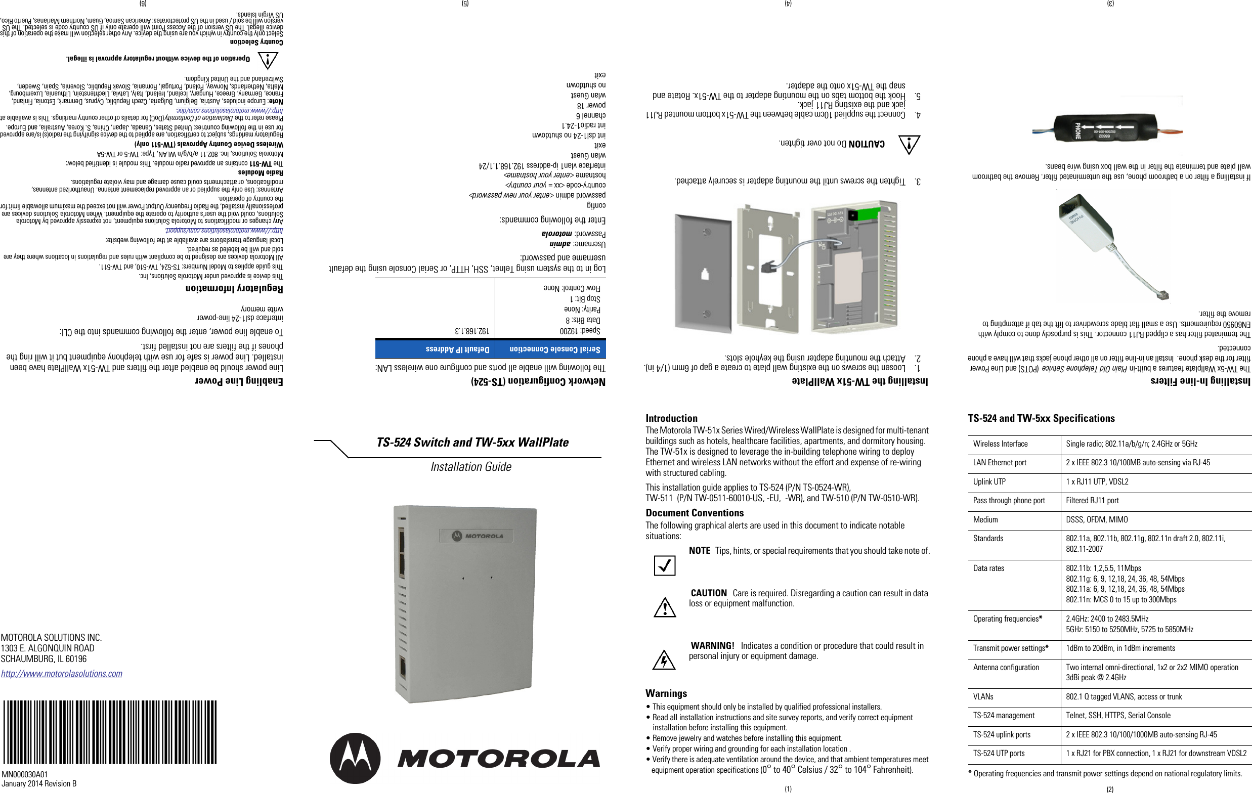 IntroductionThe Motorola TW-51x Series Wired/Wireless WallPlate is designed for multi-tenantbuildings such as hotels, healthcare facilities, apartments, and dormitory housing.The TW-51x is designed to leverage the in-building telephone wiring to deployEthernet and wireless LAN networks without the effort and expense of re-wiringwith structured cabling.This installation guide applies to TS-524 (P/N TS-0524-WR),TW-511 (P/N TW-0511-60010-US, -EU, -WR), and TW-510 (P/N TW-0510-WR).Document ConventionsThe following graphical alerts are used in this document to indicate notablesituations:NOTE Tips, hints, or special requirements that you should take note of.CAUTION Care is required. Disregarding a caution can result in dataloss or equipment malfunction.WARNING! Indicates a condition or procedure that could result inpersonal injury or equipment damage.Warnings• This equipment should only be installed by qualified professional installers.• Read all installation instructions and site survey reports, and verify correct equipmentinstallation before installing this equipment.• Remove jewelry and watches before installing this equipment.• Verify proper wiring and grounding for each installation location .• Verify there is adequate ventilation around the device, and that ambient temperatures meetequipment operation specifications (0°to 40°Celsius / 32°to 104°Fahrenheit).TS-524 and TW-5xx Specifications* Operating frequencies and transmit power settings depend on national regulatory limits.Wireless Interface Single radio; 802.11a/b/g/n; 2.4GHz or 5GHzLAN Ethernet port 2 x IEEE 802.3 10/100MB auto-sensing via RJ-45Uplink UTP 1 x RJ11 UTP, VDSL2Pass through phone port Filtered RJ11 portMedium DSSS, OFDM, MIMOStandards 802.11a, 802.11b, 802.11g, 802.11n draft 2.0, 802.11i,802.11-2007Data rates 802.11b: 1,2,5.5, 11Mbps802.11g: 6, 9, 12,18, 24, 36, 48, 54Mbps802.11a: 6, 9, 12,18, 24, 36, 48, 54Mbps802.11n: MCS 0 to 15 up to 300MbpsOperating frequencies*2.4GHz: 2400 to 2483.5MHz5GHz: 5150 to 5250MHz, 5725 to 5850MHzTransmit power settings*1dBm to 20dBm, in 1dBm incrementsAntenna configuration Two internal omni-directional, 1x2 or 2x2 MIMO operation3dBi peak @ 2.4GHzVLANs 802.1 Q tagged VLANS, access or trunkTS-524 management Telnet, SSH, HTTPS, Serial ConsoleTS-524 uplink ports 2 x IEEE 802.3 10/100/1000MB auto-sensing RJ-45TS-524 UTP ports 1 x RJ21 for PBX connection, 1 x RJ21 for downstream VDSL2MOTOROLA SOLUTIONS INC.1303 E. ALGONQUIN ROADSCHAUMBURG, IL 60196http://www.motorolasolutions.comTS-524 Switch and TW-5xx WallPlate Installation GuideMN000030A01January 2014 Revision B (2)(1)(3) (4) (5) (6)Installing In-line FiltersThe TW-5x Wallplate features a built-in Plain Old Telephone Setvice (POTS) and Line Powerfilter for the desk phone. Install an in-line filter on all other phone jacks that will have a phoneconnected.The terminated filter has a clipped RJ11 connector. This is purposely done to comply withEN60950 requirements. Use a small flat blade screwdriver to lift the tab if attempting toremove the filter.If installing a filter on a bathroom phone, use the unterminated filter. Remove the bathroomwall plate and terminate the filter in the wall box using wire beans.Installing the TW-51x WallPlate1. Loosen the screws on the existing wall plate to create a gap of 6mm (1/4 in).2. Attach the mounting adapter using the keyhole slots.3. Tighten the screws until the mounting adapter is securely attached.CAUTION Do not over tighten.4. Connect the supplied 10cm cable between the TW-51x bottom mounted RJ11jack and the existing RJ11 jack.5. Hook the bottom tabs on the mounting adapter to the TW-51x. Rotate andsnap the TW-51x onto the adapter.Network Configuration (TS-524)The following will enable all ports and configure one wireless LAN:Log in to the system using Telnet, SSH, HTTP, or Serial Console using the defaultusername and password:Username: adminPassword: motorolaEnter the following commands:configpassword admin &lt;enter your new password&gt;country-code &lt;xx = your country&gt;hostname &lt;enter your hostname&gt;interface vlan1 ip-address 192.168.1.1/24wlan Guestexitint dsl1-24 no shutdownint radio1-24.1channel 6power 18wlan Guestno shutdownexitEnabling Line PowerLine power should be enabled after the filters and TW-51x WallPlate have beeninstalled. Line power is safe for use with telephony equipment but it will ring thephones if the filters are not installed first.To enable line power, enter the following commands into the CLI:interface dsl1-24 line-powerwrite memoryRegulatory InformationThis device is approved under Motorola Solutions, Inc.This guide applies to Model Numbers: TS-524, TW-510, and TW-511.All Motorola devices are designed to be compliant with rules and regulations in locations where they aresold and will be labeled as required.Local language translations are available at the following website:http://www.motorolasolutions.com/support.Any changes or modifications to Motorola Solutions equipment, not expressly approved by MotorolaSolutions, could void the user&apos;s authority to operate the equipment. When Motorola Solutions devices areprofessionally installed, the Radio Frequency Output Power will not exceed the maximum allowable limit forthe country of operation.Antennas: Use only the supplied or an approved replacement antenna. Unauthorized antennas,modifications, or attachments could cause damage and may violate regulations.Radio ModulesThe TW-511 contains an approved radio module. This module is identified below:Motorola Solutions, Inc. 802.11 a/b/g/n WLAN, Type: TW-5 or TW-5AWireless Device Country Approvals (TW-511 only)Regulatory markings, subject to certification, are applied to the device signifying the radio(s) is/are approvedfor use in the following countries: United States, Canada, Japan, China, S. Korea, Australia, and Europe.Please refer to the Declaration of Conformity (DoC) for details of other country markings. This is available athttp://www.motorolasolutions.com/doc.Note: Europe includes, Austria, Belgium, Bulgaria, Czech Republic, Cyprus, Denmark, Estonia, Finland,France, Germany, Greece, Hungary, Iceland, Ireland, Italy, Latvia, Liechtenstein, Lithuania, Luxembourg,Malta, Netherlands, Norway, Poland, Portugal, Romania, Slovak Republic, Slovenia, Spain, Sweden,Switzerland and the United Kingdom.Operation of the device without regulatory approval is illegal.Country SelectionSelect only the country in which you are using the device. Any other selection will make the operation of thisdevice illegal. The US version of the Access Point will operate only if US country code is selected. The USversion will be sold / used in the US protectorates: American Samoa, Guam, Northern Marianas, Puerto Rico,US Virgin Islands.Serial Console Connection Default IP AddressSpeed: 19200Data Bits: 8Parity: NoneStop Bit: 1Flow Control: None192.168.1.3