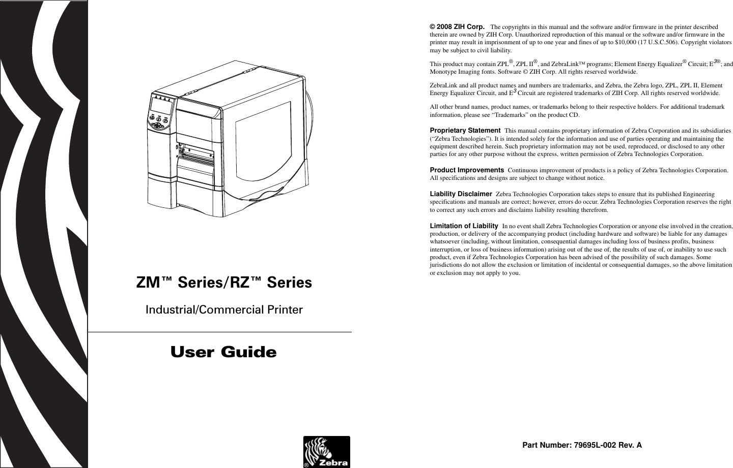 ZM™ Series/RZ™ SeriesIndustrial/Commercial PrinterUser Guide© 2008 ZIH Corp.   The copyrights in this manual and the software and/or firmware in the printer described therein are owned by ZIH Corp. Unauthorized reproduction of this manual or the software and/or firmware in the printer may result in imprisonment of up to one year and fines of up to $10,000 (17 U.S.C.506). Copyright violators may be subject to civil liability.This product may contain ZPL®, ZPL II®, and ZebraLink™ programs; Element Energy Equalizer® Circuit; E3®; and Monotype Imaging fonts. Software © ZIH Corp. All rights reserved worldwide.ZebraLink and all product names and numbers are trademarks, and Zebra, the Zebra logo, ZPL, ZPL II, Element Energy Equalizer Circuit, and E3 Circuit are registered trademarks of ZIH Corp. All rights reserved worldwide.All other brand names, product names, or trademarks belong to their respective holders. For additional trademark information, please see “Trademarks” on the product CD.Proprietary Statement  This manual contains proprietary information of Zebra Corporation and its subsidiaries (“Zebra Technologies”). It is intended solely for the information and use of parties operating and maintaining the equipment described herein. Such proprietary information may not be used, reproduced, or disclosed to any other parties for any other purpose without the express, written permission of Zebra Technologies Corporation.Product Improvements  Continuous improvement of products is a policy of Zebra Technologies Corporation. All specifications and designs are subject to change without notice.Liability Disclaimer  Zebra Technologies Corporation takes steps to ensure that its published Engineering specifications and manuals are correct; however, errors do occur. Zebra Technologies Corporation reserves the right to correct any such errors and disclaims liability resulting therefrom.Limitation of Liability  In no event shall Zebra Technologies Corporation or anyone else involved in the creation, production, or delivery of the accompanying product (including hardware and software) be liable for any damages whatsoever (including, without limitation, consequential damages including loss of business profits, business interruption, or loss of business information) arising out of the use of, the results of use of, or inability to use such product, even if Zebra Technologies Corporation has been advised of the possibility of such damages. Some jurisdictions do not allow the exclusion or limitation of incidental or consequential damages, so the above limitation or exclusion may not apply to you.Part Number: 79695L-002 Rev. A
