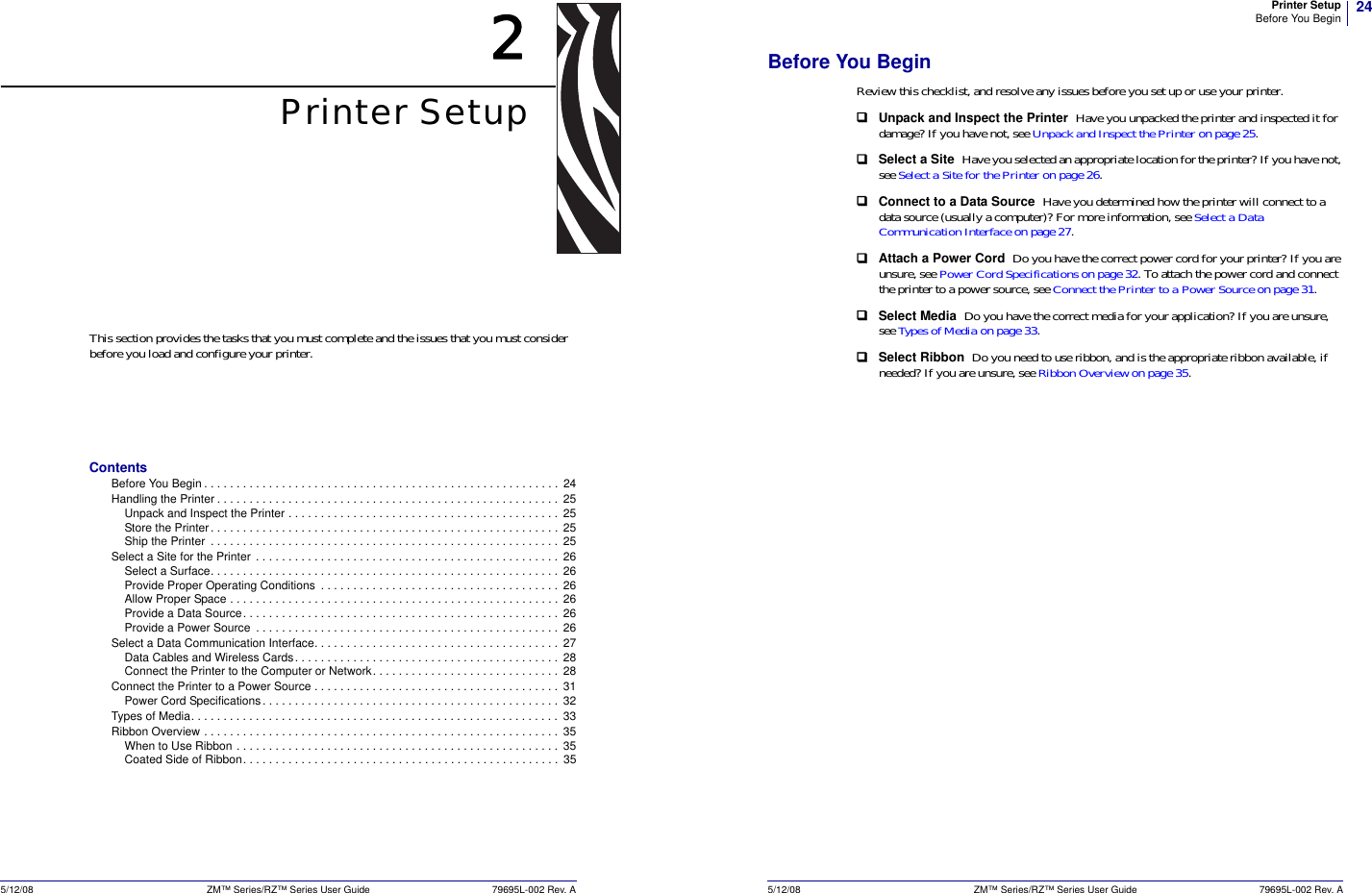 5/12/08 ZM™ Series/RZ™ Series User Guide 79695L-002 Rev. A2Printer SetupThis section provides the tasks that you must complete and the issues that you must consider before you load and configure your printer.ContentsBefore You Begin . . . . . . . . . . . . . . . . . . . . . . . . . . . . . . . . . . . . . . . . . . . . . . . . . . . . . . .  24Handling the Printer . . . . . . . . . . . . . . . . . . . . . . . . . . . . . . . . . . . . . . . . . . . . . . . . . . . . .  25Unpack and Inspect the Printer . . . . . . . . . . . . . . . . . . . . . . . . . . . . . . . . . . . . . . . . . .  25Store the Printer. . . . . . . . . . . . . . . . . . . . . . . . . . . . . . . . . . . . . . . . . . . . . . . . . . . . . .  25Ship the Printer  . . . . . . . . . . . . . . . . . . . . . . . . . . . . . . . . . . . . . . . . . . . . . . . . . . . . . .  25Select a Site for the Printer  . . . . . . . . . . . . . . . . . . . . . . . . . . . . . . . . . . . . . . . . . . . . . . .  26Select a Surface. . . . . . . . . . . . . . . . . . . . . . . . . . . . . . . . . . . . . . . . . . . . . . . . . . . . . .  26Provide Proper Operating Conditions  . . . . . . . . . . . . . . . . . . . . . . . . . . . . . . . . . . . . .  26Allow Proper Space . . . . . . . . . . . . . . . . . . . . . . . . . . . . . . . . . . . . . . . . . . . . . . . . . . .  26Provide a Data Source. . . . . . . . . . . . . . . . . . . . . . . . . . . . . . . . . . . . . . . . . . . . . . . . .  26Provide a Power Source  . . . . . . . . . . . . . . . . . . . . . . . . . . . . . . . . . . . . . . . . . . . . . . .  26Select a Data Communication Interface. . . . . . . . . . . . . . . . . . . . . . . . . . . . . . . . . . . . . .  27Data Cables and Wireless Cards. . . . . . . . . . . . . . . . . . . . . . . . . . . . . . . . . . . . . . . . .  28Connect the Printer to the Computer or Network. . . . . . . . . . . . . . . . . . . . . . . . . . . . .  28Connect the Printer to a Power Source . . . . . . . . . . . . . . . . . . . . . . . . . . . . . . . . . . . . . .  31Power Cord Specifications. . . . . . . . . . . . . . . . . . . . . . . . . . . . . . . . . . . . . . . . . . . . . .  32Types of Media. . . . . . . . . . . . . . . . . . . . . . . . . . . . . . . . . . . . . . . . . . . . . . . . . . . . . . . . . 33Ribbon Overview . . . . . . . . . . . . . . . . . . . . . . . . . . . . . . . . . . . . . . . . . . . . . . . . . . . . . . .  35When to Use Ribbon . . . . . . . . . . . . . . . . . . . . . . . . . . . . . . . . . . . . . . . . . . . . . . . . . .  35Coated Side of Ribbon. . . . . . . . . . . . . . . . . . . . . . . . . . . . . . . . . . . . . . . . . . . . . . . . .  3524Printer SetupBefore You Begin5/12/08 ZM™ Series/RZ™ Series User Guide 79695L-002 Rev. ABefore You BeginReview this checklist, and resolve any issues before you set up or use your printer.Unpack and Inspect the Printer  Have you unpacked the printer and inspected it for damage? If you have not, see Unpack and Inspect the Printer on page 25.Select a Site  Have you selected an appropriate location for the printer? If you have not, see Select a Site for the Printer on page 26.Connect to a Data Source  Have you determined how the printer will connect to a data source (usually a computer)? For more information, see Select a Data Communication Interface on page 27.Attach a Power Cord  Do you have the correct power cord for your printer? If you are unsure, see Power Cord Specifications on page 32. To attach the power cord and connect the printer to a power source, see Connect the Printer to a Power Source on page 31.Select Media  Do you have the correct media for your application? If you are unsure, see Types of Media on page 33.Select Ribbon  Do you need to use ribbon, and is the appropriate ribbon available, if needed? If you are unsure, see Ribbon Overview on page 35.