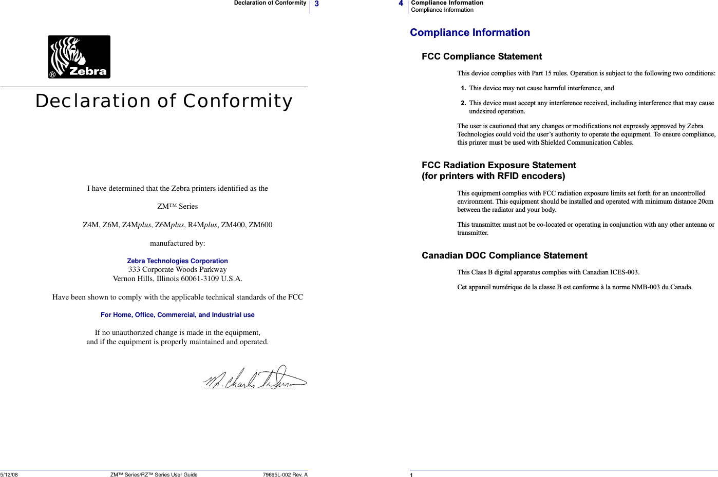 3Declaration of Conformity5/12/08 ZM™ Series/RZ™ Series User Guide 79695L-002 Rev. ADeclaration of ConformityI have determined that the Zebra printers identified as theZM™ SeriesZ4M, Z6M, Z4Mplus, Z6Mplus, R4Mplus, ZM400, ZM600manufactured by:Zebra Technologies Corporation333 Corporate Woods ParkwayVernon Hills, Illinois 60061-3109 U.S.A.Have been shown to comply with the applicable technical standards of the FCCFor Home, Office, Commercial, and Industrial useIf no unauthorized change is made in the equipment,and if the equipment is properly maintained and operated.Compliance InformationCompliance Information41Compliance InformationFCC Compliance StatementThis device complies with Part 15 rules. Operation is subject to the following two conditions:1. This device may not cause harmful interference, and2. This device must accept any interference received, including interference that may cause undesired operation.The user is cautioned that any changes or modifications not expressly approved by Zebra Technologies could void the user’s authority to operate the equipment. To ensure compliance, this printer must be used with Shielded Communication Cables.FCC Radiation Exposure Statement (for printers with RFID encoders)This equipment complies with FCC radiation exposure limits set forth for an uncontrolled environment. This equipment should be installed and operated with minimum distance 20cm between the radiator and your body.This transmitter must not be co-located or operating in conjunction with any other antenna or transmitter.Canadian DOC Compliance StatementThis Class B digital apparatus complies with Canadian ICES-003. Cet appareil numérique de la classe B est conforme à la norme NMB-003 du Canada.
