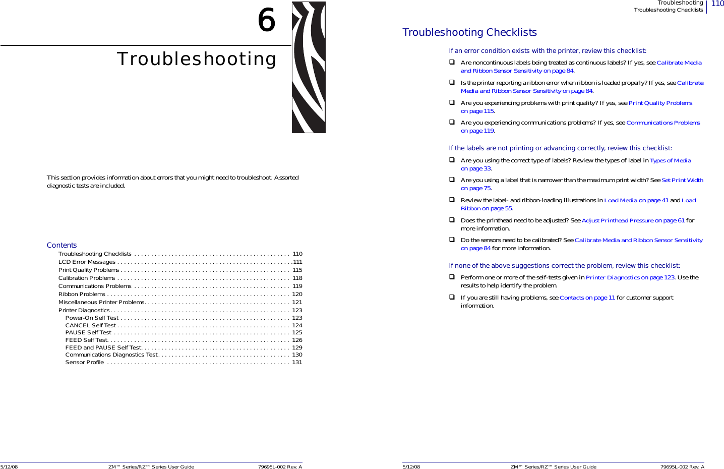 5/12/08 ZM™ Series/RZ™ Series User Guide 79695L-002 Rev. A6TroubleshootingThis section provides information about errors that you might need to troubleshoot. Assorted diagnostic tests are included.ContentsTroubleshooting Checklists . . . . . . . . . . . . . . . . . . . . . . . . . . . . . . . . . . . . . . . . . . . . . .  110LCD Error Messages . . . . . . . . . . . . . . . . . . . . . . . . . . . . . . . . . . . . . . . . . . . . . . . . . . . .111Print Quality Problems . . . . . . . . . . . . . . . . . . . . . . . . . . . . . . . . . . . . . . . . . . . . . . . . . .  115Calibration Problems . . . . . . . . . . . . . . . . . . . . . . . . . . . . . . . . . . . . . . . . . . . . . . . . . . .  118 Communications Problems . . . . . . . . . . . . . . . . . . . . . . . . . . . . . . . . . . . . . . . . . . . . . .  119Ribbon Problems . . . . . . . . . . . . . . . . . . . . . . . . . . . . . . . . . . . . . . . . . . . . . . . . . . . . . . 120Miscellaneous Printer Problems. . . . . . . . . . . . . . . . . . . . . . . . . . . . . . . . . . . . . . . . . . . 121Printer Diagnostics. . . . . . . . . . . . . . . . . . . . . . . . . . . . . . . . . . . . . . . . . . . . . . . . . . . . . 123Power-On Self Test . . . . . . . . . . . . . . . . . . . . . . . . . . . . . . . . . . . . . . . . . . . . . . . . . . 123CANCEL Self Test . . . . . . . . . . . . . . . . . . . . . . . . . . . . . . . . . . . . . . . . . . . . . . . . . . . 124PAUSE Self Test  . . . . . . . . . . . . . . . . . . . . . . . . . . . . . . . . . . . . . . . . . . . . . . . . . . . . 125FEED Self Test. . . . . . . . . . . . . . . . . . . . . . . . . . . . . . . . . . . . . . . . . . . . . . . . . . . . . . 126FEED and PAUSE Self Test. . . . . . . . . . . . . . . . . . . . . . . . . . . . . . . . . . . . . . . . . . . . 129Communications Diagnostics Test. . . . . . . . . . . . . . . . . . . . . . . . . . . . . . . . . . . . . . . 130Sensor Profile  . . . . . . . . . . . . . . . . . . . . . . . . . . . . . . . . . . . . . . . . . . . . . . . . . . . . . . 131110TroubleshootingTroubleshooting Checklists5/12/08 ZM™ Series/RZ™ Series User Guide 79695L-002 Rev. ATroubleshooting ChecklistsIf an error condition exists with the printer, review this checklist:Are noncontinuous labels being treated as continuous labels? If yes, see Calibrate Media and Ribbon Sensor Sensitivity on page 84.Is the printer reporting a ribbon error when ribbon is loaded properly? If yes, see Calibrate Media and Ribbon Sensor Sensitivity on page 84.Are you experiencing problems with print quality? If yes, see Print Quality Problemson page 115.Are you experiencing communications problems? If yes, see Communications Problemson page 119.If the labels are not printing or advancing correctly, review this checklist:Are you using the correct type of labels? Review the types of label in Types of Mediaon page 33.Are you using a label that is narrower than the maximum print width? See Set Print Widthon page 75.Review the label- and ribbon-loading illustrations in Load Media on page 41 and Load Ribbon on page 55.Does the printhead need to be adjusted? See Adjust Printhead Pressure on page 61 for more information.Do the sensors need to be calibrated? See Calibrate Media and Ribbon Sensor Sensitivityon page 84 for more information.If none of the above suggestions correct the problem, review this checklist:Perform one or more of the self-tests given in Printer Diagnostics on page 123. Use the results to help identify the problem.If you are still having problems, see Contacts on page 11 for customer support information.