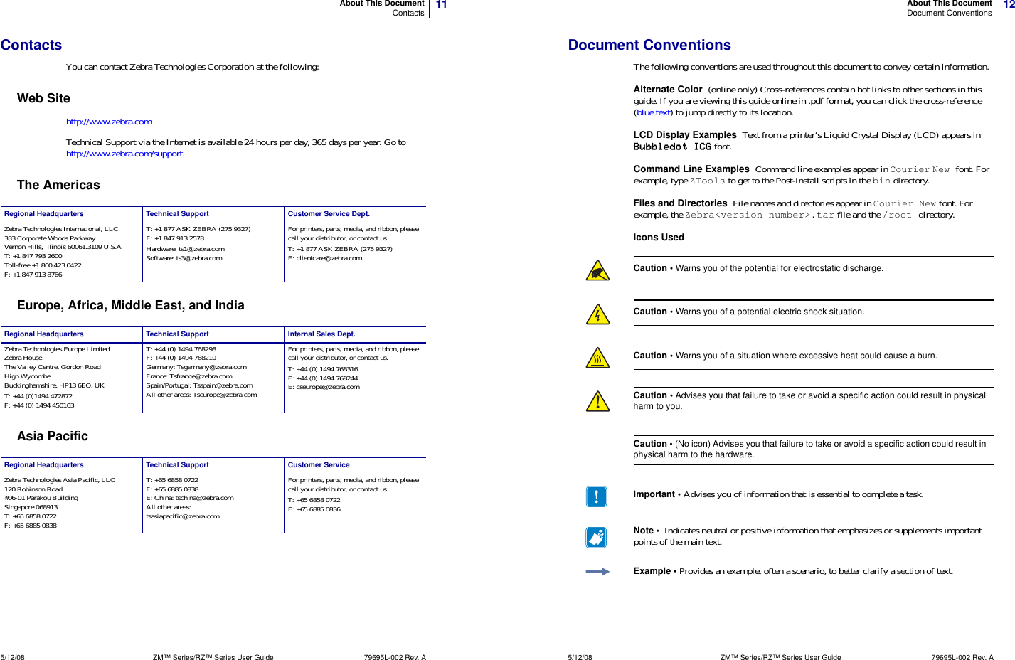 11About This DocumentContacts5/12/08 ZM™ Series/RZ™ Series User Guide 79695L-002 Rev. AContactsYou can contact Zebra Technologies Corporation at the following:Web Sitehttp://www.zebra.comTechnical Support via the Internet is available 24 hours per day, 365 days per year. Go to http://www.zebra.com/support.The AmericasEurope, Africa, Middle East, and IndiaAsia PacificRegional Headquarters Technical Support Customer Service Dept.Zebra Technologies International, LLC333 Corporate Woods ParkwayVernon Hills, Illinois 60061.3109 U.S.AT: +1 847 793 2600Toll-free +1 800 423 0422F: +1 847 913 8766T: +1 877 ASK ZEBRA (275 9327)F: +1 847 913 2578Hardware: ts1@zebra.comSoftware: ts3@zebra.comFor printers, parts, media, and ribbon, please call your distributor, or contact us.T: +1 877 ASK ZEBRA (275 9327)E: clientcare@zebra.comRegional Headquarters Technical Support Internal Sales Dept.Zebra Technologies Europe LimitedZebra HouseThe Valley Centre, Gordon RoadHigh WycombeBuckinghamshire, HP13 6EQ, UKT: +44 (0)1494 472872F: +44 (0) 1494 450103T: +44 (0) 1494 768298F: +44 (0) 1494 768210Germany: Tsgermany@zebra.comFrance: Tsfrance@zebra.comSpain/Portugal: Tsspain@zebra.comAll other areas: Tseurope@zebra.comFor printers, parts, media, and ribbon, please call your distributor, or contact us.T: +44 (0) 1494 768316F: +44 (0) 1494 768244E: cseurope@zebra.comRegional Headquarters Technical Support Customer ServiceZebra Technologies Asia Pacific, LLC120 Robinson Road#06-01 Parakou BuildingSingapore 068913T: +65 6858 0722F: +65 6885 0838T: +65 6858 0722F: +65 6885 0838E: China: tschina@zebra.comAll other areas:tsasiapacific@zebra.comFor printers, parts, media, and ribbon, please call your distributor, or contact us.T: +65 6858 0722F: +65 6885 083612About This DocumentDocument Conventions5/12/08 ZM™ Series/RZ™ Series User Guide 79695L-002 Rev. ADocument ConventionsThe following conventions are used throughout this document to convey certain information.Alternate Color  (online only) Cross-references contain hot links to other sections in this guide. If you are viewing this guide online in .pdf format, you can click the cross-reference (blue text) to jump directly to its location. LCD Display Examples Text from a printer’s Liquid Crystal Display (LCD) appears in Bubbledot ICG font.Command Line Examples  Command line examples appear in Courier New font. For example, type ZTools to get to the Post-Install scripts in the bin directory.Files and Directories  File names and directories appear in Courier New font. For example, the Zebra&lt;version number&gt;.tar file and the /root directory.Icons UsedCaution • Warns you of the potential for electrostatic discharge.Caution • Warns you of a potential electric shock situation.Caution • Warns you of a situation where excessive heat could cause a burn.Caution • Advises you that failure to take or avoid a specific action could result in physical harm to you.Caution • (No icon) Advises you that failure to take or avoid a specific action could result in physical harm to the hardware.Important • Advises you of information that is essential to complete a task.Note •  Indicates neutral or positive information that emphasizes or supplements important points of the main text.Example • Provides an example, often a scenario, to better clarify a section of text.
