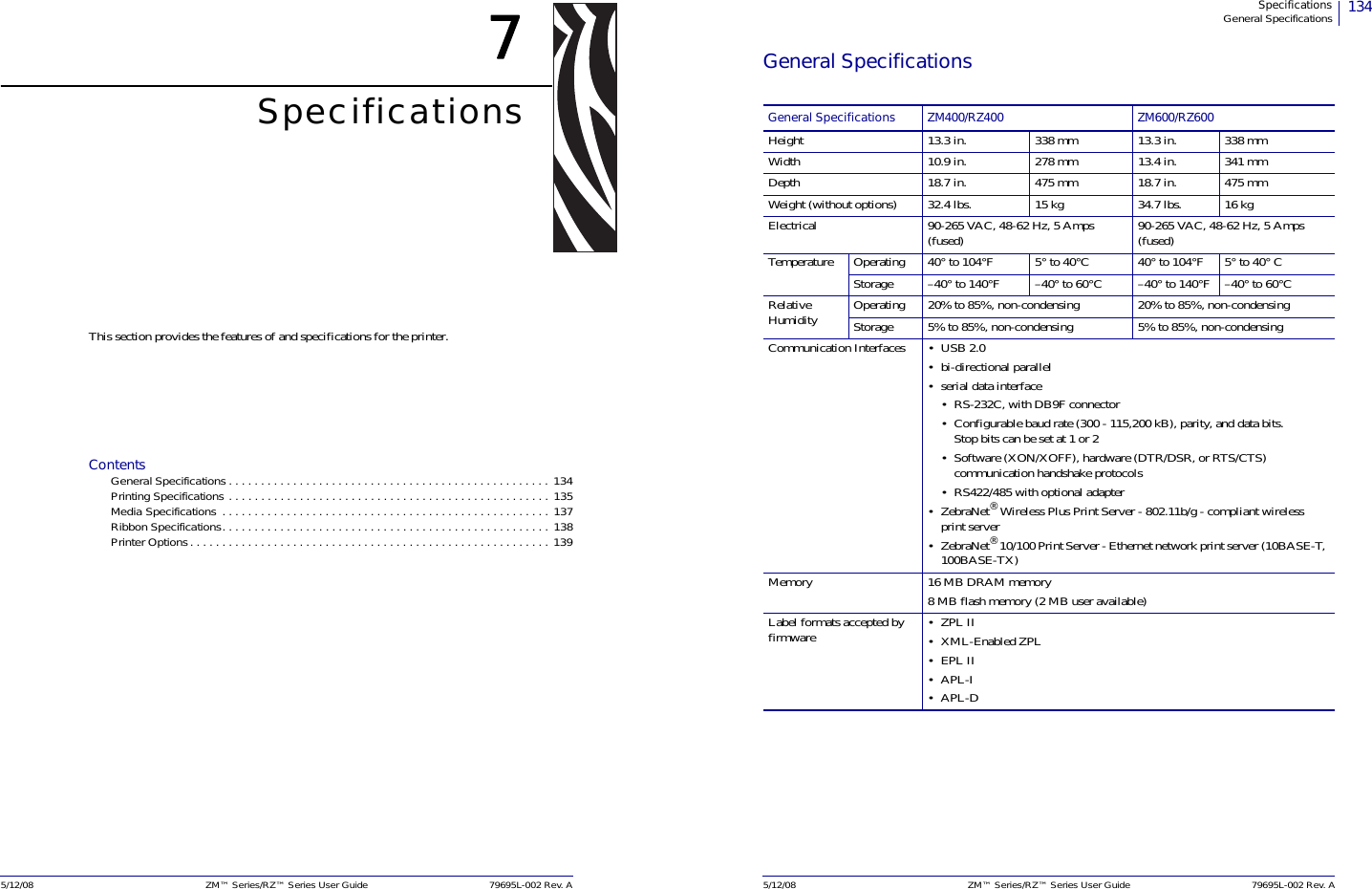 5/12/08 ZM™ Series/RZ™ Series User Guide 79695L-002 Rev. A7SpecificationsThis section provides the features of and specifications for the printer.ContentsGeneral Specifications. . . . . . . . . . . . . . . . . . . . . . . . . . . . . . . . . . . . . . . . . . . . . . . . . . 134Printing Specifications . . . . . . . . . . . . . . . . . . . . . . . . . . . . . . . . . . . . . . . . . . . . . . . . . . 135Media Specifications  . . . . . . . . . . . . . . . . . . . . . . . . . . . . . . . . . . . . . . . . . . . . . . . . . . . 137Ribbon Specifications. . . . . . . . . . . . . . . . . . . . . . . . . . . . . . . . . . . . . . . . . . . . . . . . . . . 138Printer Options. . . . . . . . . . . . . . . . . . . . . . . . . . . . . . . . . . . . . . . . . . . . . . . . . . . . . . . . 139134SpecificationsGeneral Specifications5/12/08 ZM™ Series/RZ™ Series User Guide 79695L-002 Rev. AGeneral SpecificationsGeneral Specifications ZM400/RZ400 ZM600/RZ600Height 13.3 in. 338 mm 13.3 in. 338 mmWidth 10.9 in. 278 mm 13.4 in. 341 mmDepth 18.7 in. 475 mm 18.7 in. 475 mmWeight (without options) 32.4 lbs. 15 kg 34.7 lbs. 16 kgElectrical 90-265 VAC, 48-62 Hz, 5 Amps (fused) 90-265 VAC, 48-62 Hz, 5 Amps (fused)Temperature Operating 40° to 104°F  5° to 40°C 40° to 104°F 5° to 40° CStorage –40° to 140°F –40° to 60°C –40° to 140°F –40° to 60°CRelative Humidity Operating 20% to 85%, non-condensing 20% to 85%, non-condensingStorage 5% to 85%, non-condensing 5% to 85%, non-condensingCommunication Interfaces • USB 2.0• bi-directional parallel• serial data interface• RS-232C, with DB9F connector• Configurable baud rate (300 - 115,200 kB), parity, and data bits. Stop bits can be set at 1 or 2• Software (XON/XOFF), hardware (DTR/DSR, or RTS/CTS) communication handshake protocols• RS422/485 with optional adapter•ZebraNet® Wireless Plus Print Server - 802.11b/g - compliant wireless print server •ZebraNet® 10/100 Print Server - Ethernet network print server (10BASE-T, 100BASE-TX) Memory 16 MB DRAM memory8 MB flash memory (2 MB user available)Label formats accepted by firmware •ZPL II•XML-Enabled ZPL•EPL II•APL-I•APL-D