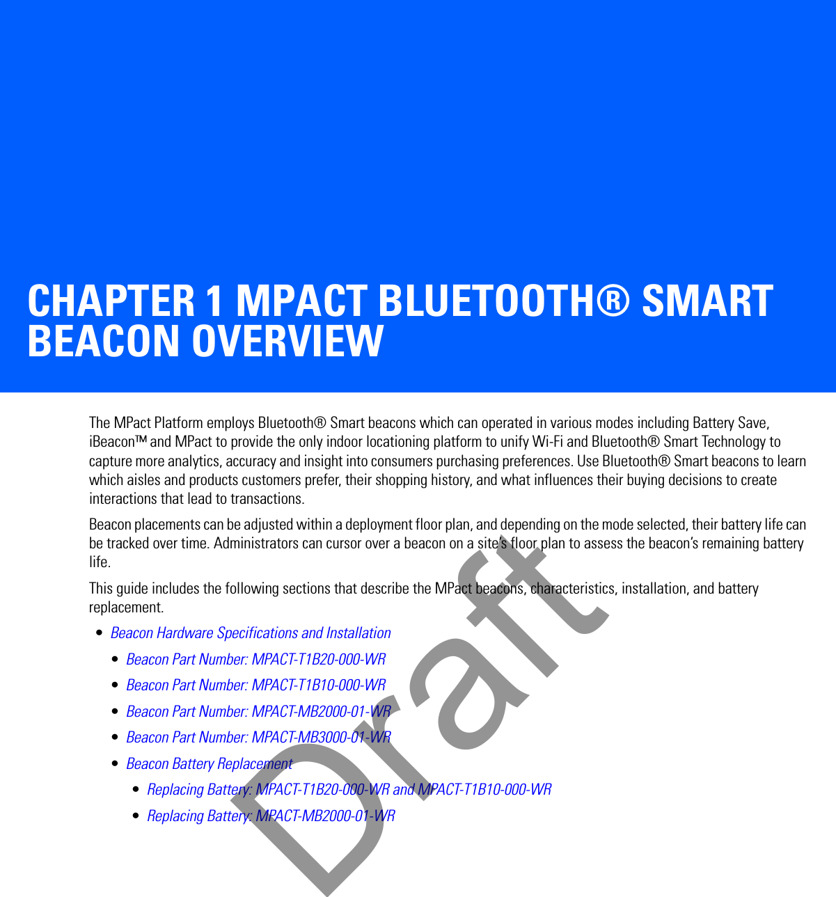 CHAPTER 1 MPACT BLUETOOTH® SMART BEACON OVERVIEWThe MPact Platform employs Bluetooth® Smart beacons which can operated in various modes including Battery Save, iBeacon™ and MPact to provide the only indoor locationing platform to unify Wi-Fi and Bluetooth® Smart Technology to capture more analytics, accuracy and insight into consumers purchasing preferences. Use Bluetooth® Smart beacons to learn which aisles and products customers prefer, their shopping history, and what influences their buying decisions to create interactions that lead to transactions.Beacon placements can be adjusted within a deployment floor plan, and depending on the mode selected, their battery life can be tracked over time. Administrators can cursor over a beacon on a site’s floor plan to assess the beacon’s remaining battery life.This guide includes the following sections that describe the MPact beacons, characteristics, installation, and battery replacement. •Beacon Hardware Specifications and Installation•Beacon Part Number: MPACT-T1B20-000-WR•Beacon Part Number: MPACT-T1B10-000-WR•Beacon Part Number: MPACT-MB2000-01-WR•Beacon Part Number: MPACT-MB3000-01-WR•Beacon Battery Replacement•Replacing Battery: MPACT-T1B20-000-WR and MPACT-T1B10-000-WR•Replacing Battery: MPACT-MB2000-01-WRDraft