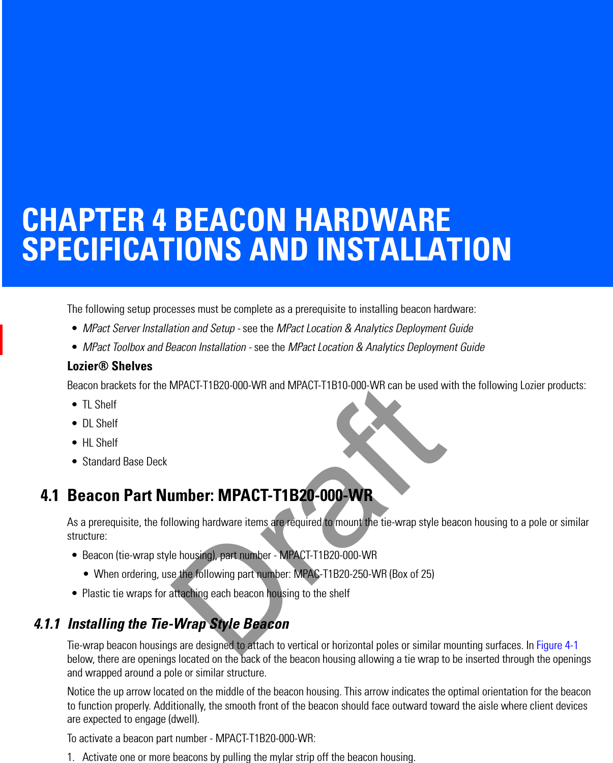 CHAPTER 4 BEACON HARDWARE SPECIFICATIONS AND INSTALLATIONThe following setup processes must be complete as a prerequisite to installing beacon hardware:•MPact Server Installation and Setup - see the MPact Location &amp; Analytics Deployment Guide•MPact Toolbox and Beacon Installation - see the MPact Location &amp; Analytics Deployment GuideLozier® ShelvesBeacon brackets for the MPACT-T1B20-000-WR and MPACT-T1B10-000-WR can be used with the following Lozier products:• TL Shelf•DL Shelf•HL Shelf• Standard Base Deck4.1 Beacon Part Number: MPACT-T1B20-000-WRAs a prerequisite, the following hardware items are required to mount the tie-wrap style beacon housing to a pole or similar structure:• Beacon (tie-wrap style housing), part number - MPACT-T1B20-000-WR• When ordering, use the following part number: MPAC-T1B20-250-WR (Box of 25)• Plastic tie wraps for attaching each beacon housing to the shelf4.1.1 Installing the Tie-Wrap Style BeaconTie-wrap beacon housings are designed to attach to vertical or horizontal poles or similar mounting surfaces. In Figure 4-1 below, there are openings located on the back of the beacon housing allowing a tie wrap to be inserted through the openings and wrapped around a pole or similar structure. Notice the up arrow located on the middle of the beacon housing. This arrow indicates the optimal orientation for the beacon to function properly. Additionally, the smooth front of the beacon should face outward toward the aisle where client devices are expected to engage (dwell). To activate a beacon part number - MPACT-T1B20-000-WR: 1. Activate one or more beacons by pulling the mylar strip off the beacon housing. Draft