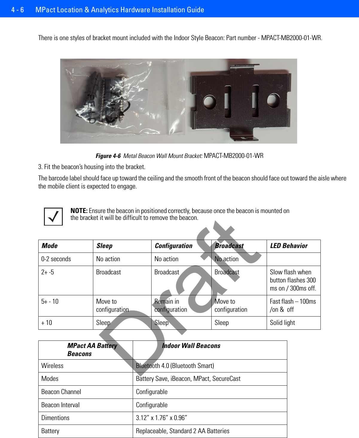 4 - 6  MPact Location &amp; Analytics Hardware Installation GuideThere is one styles of bracket mount included with the Indoor Style Beacon: Part number - MPACT-MB2000-01-WR.Figure 4-6  Metal Beacon Wall Mount Bracket: MPACT-MB2000-01-WR3. Fit the beacon’s housing into the bracket.The barcode label should face up toward the ceiling and the smooth front of the beacon should face out toward the aisle where the mobile client is expected to engage. NOTE: Ensure the beacon in positioned correctly, because once the beacon is mounted on the bracket it will be difficult to remove the beacon. Mode Sleep Configuration Broadcast LED Behavior0-2 seconds No action No action No action2+ -5 Broadcast Broadcast Broadcast Slow flash when button flashes 300 ms on / 300ms off.5+ - 10 Move to configurationRemain in configurationMove to configurationFast flash – 100ms /on &amp;  off+ 10 Sleep Sleep Sleep Solid lightMPact AA Battery BeaconsIndoor Wall BeaconsWireless Bluetooth 4.0 (Bluetooth Smart)Modes Battery Save, iBeacon, MPact, SecureCastBeacon Channel ConfigurableBeacon Interval ConfigurableDimentions 3.12” x 1.76” x 0.96”Battery Replaceable, Standard 2 AA BatteriesDraft