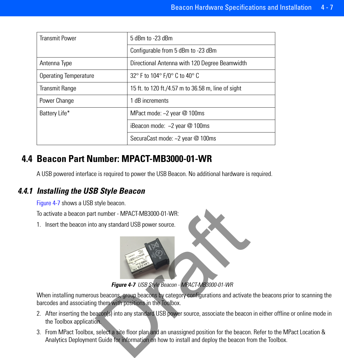 Beacon Hardware Specifications and Installation 4 - 74.4 Beacon Part Number: MPACT-MB3000-01-WRA USB powered interface is required to power the USB Beacon. No additional hardware is required.4.4.1 Installing the USB Style BeaconFigure 4-7 shows a USB style beacon. To activate a beacon part number - MPACT-MB3000-01-WR: 1. Insert the beacon into any standard USB power source.Figure 4-7  USB Style Beacon - MPACT-MB3000-01-WR When installing numerous beacons, group beacons by category configurations and activate the beacons prior to scanning the barcodes and associating them with positions in the Toolbox.2. After inserting the beacon(s) into any standard USB power source, associate the beacon in either offline or online mode in the Toolbox application.    3. From MPact Toolbox, select a site floor plan and an unassigned position for the beacon. Refer to the MPact Location &amp; Analytics Deployment Guide for information on how to install and deploy the beacon from the Toolbox. Transmit Power 5 dBm to -23 dBmConfigurable from 5 dBm to -23 dBmAntenna Type Directional Antenna with 120 Degree BeamwidthOperating Temperature 32° F to 104° F/0° C to 40° CTransmit Range 15 ft. to 120 ft./4.57 m to 36.58 m, line of sightPower Change 1 dB incrementsBattery Life* MPact mode: ~2 year @ 100msiBeacon mode:  ~2 year @ 100msSecuraCast mode: ~2 year @ 100msDraft