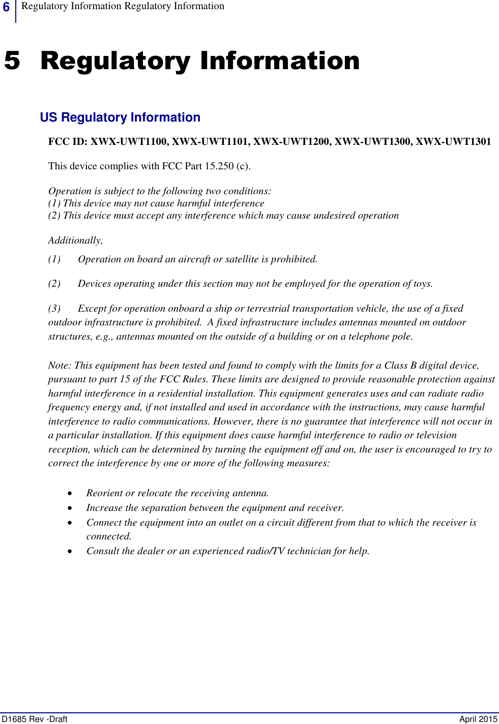 6 Regulatory Information Regulatory Information    D1685 Rev -Draft    April 2015 5 Regulatory Information US Regulatory Information FCC ID: XWX-UWT1100, XWX-UWT1101, XWX-UWT1200, XWX-UWT1300, XWX-UWT1301 This device complies with FCC Part 15.250 (c).  Operation is subject to the following two conditions:  (1) This device may not cause harmful interference  (2) This device must accept any interference which may cause undesired operation Additionally,  (1) Operation on board an aircraft or satellite is prohibited. (2) Devices operating under this section may not be employed for the operation of toys. (3) Except for operation onboard a ship or terrestrial transportation vehicle, the use of a fixed outdoor infrastructure is prohibited.  A fixed infrastructure includes antennas mounted on outdoor structures, e.g., antennas mounted on the outside of a building or on a telephone pole. Note: This equipment has been tested and found to comply with the limits for a Class B digital device, pursuant to part 15 of the FCC Rules. These limits are designed to provide reasonable protection against harmful interference in a residential installation. This equipment generates uses and can radiate radio frequency energy and, if not installed and used in accordance with the instructions, may cause harmful interference to radio communications. However, there is no guarantee that interference will not occur in a particular installation. If this equipment does cause harmful interference to radio or television reception, which can be determined by turning the equipment off and on, the user is encouraged to try to correct the interference by one or more of the following measures:  Reorient or relocate the receiving antenna.  Increase the separation between the equipment and receiver.  Connect the equipment into an outlet on a circuit different from that to which the receiver is connected.  Consult the dealer or an experienced radio/TV technician for help.   