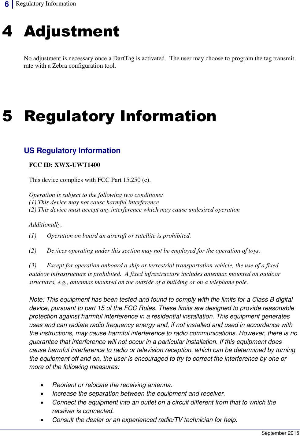 6 Regulatory Information      September 2015 4 Adjustment No adjustment is necessary once a DartTag is activated.  The user may choose to program the tag transmit rate with a Zebra configuration tool. 5 Regulatory Information US Regulatory Information FCC ID: XWX-UWT1400 This device complies with FCC Part 15.250 (c).  Operation is subject to the following two conditions:  (1) This device may not cause harmful interference  (2) This device must accept any interference which may cause undesired operation Additionally,  (1) Operation on board an aircraft or satellite is prohibited. (2) Devices operating under this section may not be employed for the operation of toys. (3) Except for operation onboard a ship or terrestrial transportation vehicle, the use of a fixed outdoor infrastructure is prohibited.  A fixed infrastructure includes antennas mounted on outdoor structures, e.g., antennas mounted on the outside of a building or on a telephone pole. Note: This equipment has been tested and found to comply with the limits for a Class B digital device, pursuant to part 15 of the FCC Rules. These limits are designed to provide reasonable protection against harmful interference in a residential installation. This equipment generates uses and can radiate radio frequency energy and, if not installed and used in accordance with the instructions, may cause harmful interference to radio communications. However, there is no guarantee that interference will not occur in a particular installation. If this equipment does cause harmful interference to radio or television reception, which can be determined by turning the equipment off and on, the user is encouraged to try to correct the interference by one or more of the following measures:  Reorient or relocate the receiving antenna.  Increase the separation between the equipment and receiver.  Connect the equipment into an outlet on a circuit different from that to which the receiver is connected.  Consult the dealer or an experienced radio/TV technician for help. 