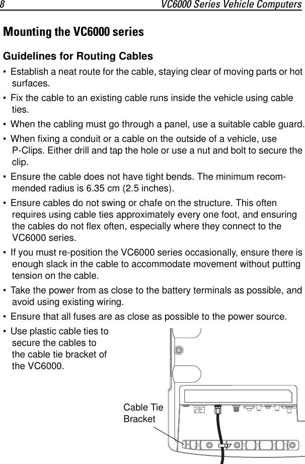 8 VC6000 Series Vehicle ComputersMounting the VC6000 seriesGuidelines for Routing Cables• Establish a neat route for the cable, staying clear of moving parts or hot surfaces.• Fix the cable to an existing cable runs inside the vehicle using cable ties.• When the cabling must go through a panel, use a suitable cable guard.• When fixing a conduit or a cable on the outside of a vehicle, use P-Clips. Either drill and tap the hole or use a nut and bolt to secure the clip.• Ensure the cable does not have tight bends. The minimum recom-mended radius is 6.35 cm (2.5 inches).• Ensure cables do not swing or chafe on the structure. This often requires using cable ties approximately every one foot, and ensuring the cables do not flex often, especially where they connect to the VC6000 series.• If you must re-position the VC6000 series occasionally, ensure there is enough slack in the cable to accommodate movement without putting tension on the cable.• Take the power from as close to the battery terminals as possible, and avoid using existing wiring.• Ensure that all fuses are as close as possible to the power source.• Use plastic cable ties to secure the cables to the cable tie bracket of the VC6000.Cable Tie Bracket