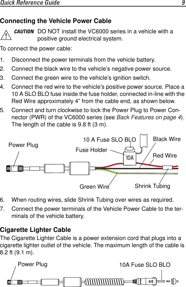 Quick Reference Guide 9Connecting the Vehicle Power CableTo connect the power cable:1. Disconnect the power terminals from the vehicle battery.2. Connect the black wire to the vehicle’s negative power source.3. Connect the green wire to the vehicle’s ignition switch.4. Connect the red wire to the vehicle’s positive power source. Place a 10 A SLO BLO fuse inside the fuse holder, connected in-line with the Red Wire approximately 4” from the cable end, as shown below.5. Connect and turn clockwise to lock the Power Plug to Power Con-nector (PWR) of the VC6000 series (see Back Features on page 4). The length of the cable is 9.8 ft (3 m).6. When routing wires, slide Shrink Tubing over wires as required.7. Connect the power terminals of the Vehicle Power Cable to the ter-minals of the vehicle battery.Cigarette Lighter CableThe Cigarette Lighter Cable is a power extension cord that plugs into a cigarette lighter outlet of the vehicle. The maximum length of the cable is 8.2 ft (9.1 m).CAUTION DO NOT install the VC6000 series in a vehicle with a positive ground electrical system.Red WireBlack WireGreen Wire10 A Fuse SLO BLOPower Plug Shrink TubingFuse HolderPower Plug  10A Fuse SLO BLO