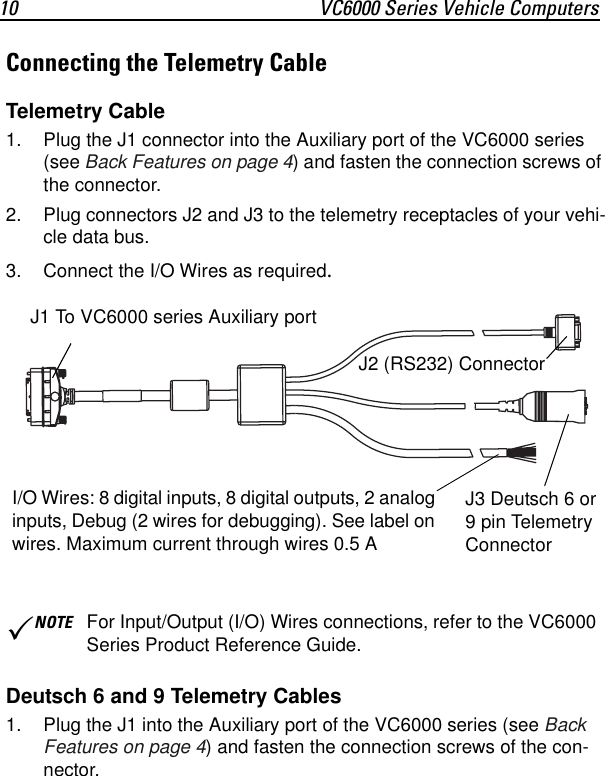 10 VC6000 Series Vehicle ComputersConnecting the Telemetry CableTelemetry Cable1. Plug the J1 connector into the Auxiliary port of the VC6000 series (see Back Features on page 4) and fasten the connection screws of the connector.2. Plug connectors J2 and J3 to the telemetry receptacles of your vehi-cle data bus.3. Connect the I/O Wires as required.Deutsch 6 and 9 Telemetry Cables1. Plug the J1 into the Auxiliary port of the VC6000 series (see Back Features on page 4) and fasten the connection screws of the con-nector.3NOTE For Input/Output (I/O) Wires connections, refer to the VC6000 Series Product Reference Guide.J1 To VC6000 series Auxiliary portJ2 (RS232) ConnectorJ3 Deutsch 6 or 9 pin Telemetry ConnectorI/O Wires: 8 digital inputs, 8 digital outputs, 2 analog inputs, Debug (2 wires for debugging). See label on wires. Maximum current through wires 0.5 A