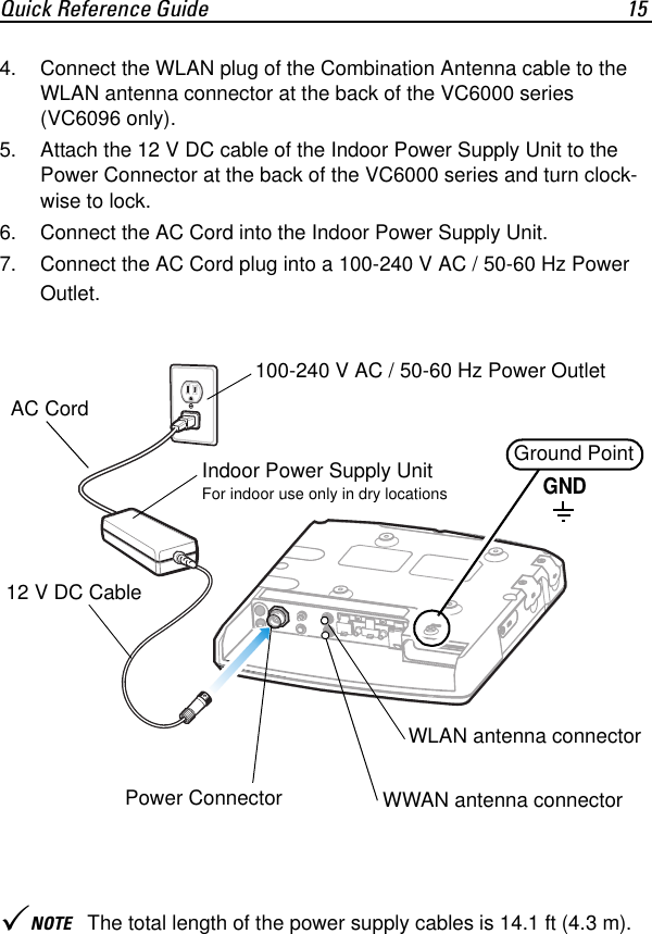 Quick Reference Guide 154. Connect the WLAN plug of the Combination Antenna cable to the WLAN antenna connector at the back of the VC6000 series (VC6096 only).5. Attach the 12 V DC cable of the Indoor Power Supply Unit to the Power Connector at the back of the VC6000 series and turn clock-wise to lock.6. Connect the AC Cord into the Indoor Power Supply Unit.7. Connect the AC Cord plug into a 100-240 V AC / 50-60 Hz Power Outlet.3NOTE The total length of the power supply cables is 14.1 ft (4.3 m).12 V DC CableAC CordGround PointGNDIndoor Power Supply UnitFor indoor use only in dry locationsPower ConnectorWLAN antenna connectorWWAN antenna connector100-240 V AC / 50-60 Hz Power Outlet