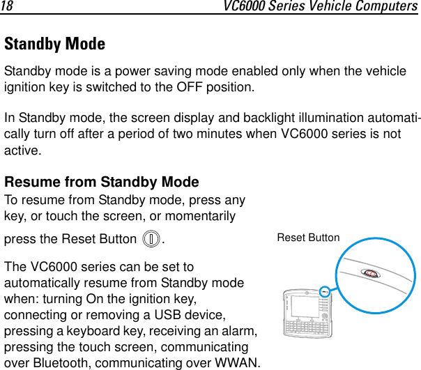 18 VC6000 Series Vehicle ComputersStandby ModeStandby mode is a power saving mode enabled only when the vehicle ignition key is switched to the OFF position.In Standby mode, the screen display and backlight illumination automati-cally turn off after a period of two minutes when VC6000 series is not active.Resume from Standby ModeTo resume from Standby mode, press any key, or touch the screen, or momentarily press the Reset Button  . The VC6000 series can be set to automatically resume from Standby mode when: turning On the ignition key, connecting or removing a USB device, pressing a keyboard key, receiving an alarm, pressing the touch screen, communicating over Bluetooth, communicating over WWAN.Reset Button