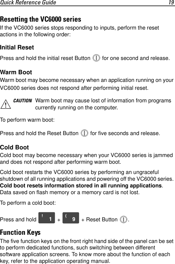 Quick Reference Guide 19Resetting the VC6000 seriesIf the VC6000 series stops responding to inputs, perform the reset actions in the following order:Initial ResetPress and hold the initial reset Button   for one second and release.Warm Boot Warm boot may become necessary when an application running on your VC6000 series does not respond after performing initial reset.To perform warm boot: Press and hold the Reset Button   for five seconds and release.Cold BootCold boot may become necessary when your VC6000 series is jammed and does not respond after performing warm boot.Cold boot restarts the VC6000 series by performing an ungraceful shutdown of all running applications and powering off the VC6000 series. Cold boot resets information stored in all running applications. Data saved on flash memory or a memory card is not lost. To perform a cold boot:Press and hold   +   + Reset Button  .Function KeysThe five function keys on the front right hand side of the panel can be set to perform dedicated functions, such switching between different software application screens. To know more about the function of each key, refer to the application operating manual.CAUTION Warm boot may cause lost of information from programs currently running on the computer.