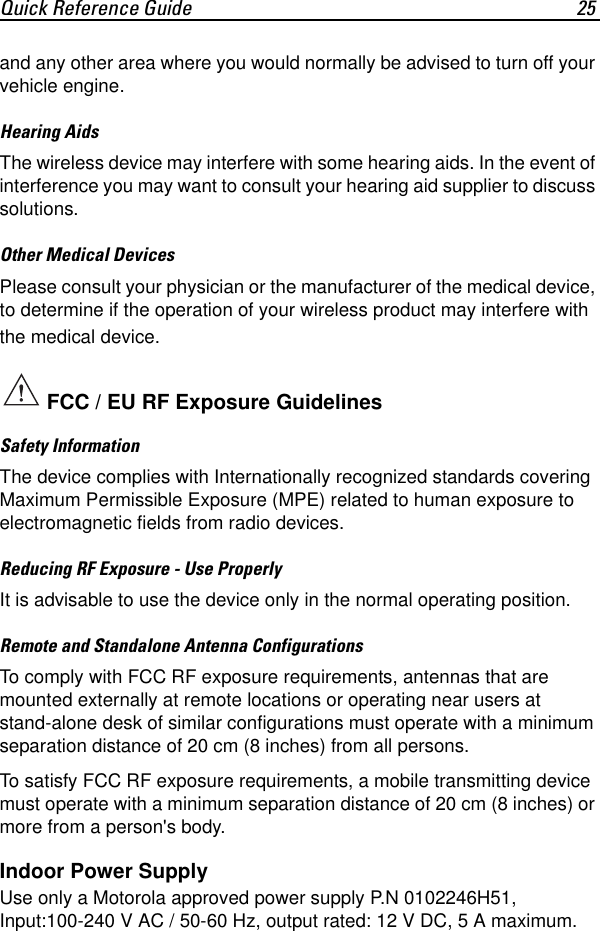 Quick Reference Guide 25and any other area where you would normally be advised to turn off your vehicle engine.Hearing AidsThe wireless device may interfere with some hearing aids. In the event of interference you may want to consult your hearing aid supplier to discuss solutions.Other Medical DevicesPlease consult your physician or the manufacturer of the medical device, to determine if the operation of your wireless product may interfere with the medical device.Safety InformationThe device complies with Internationally recognized standards covering Maximum Permissible Exposure (MPE) related to human exposure to electromagnetic fields from radio devices.Reducing RF Exposure - Use ProperlyIt is advisable to use the device only in the normal operating position.Remote and Standalone Antenna ConfigurationsTo comply with FCC RF exposure requirements, antennas that are mounted externally at remote locations or operating near users at stand-alone desk of similar configurations must operate with a minimum separation distance of 20 cm (8 inches) from all persons.To satisfy FCC RF exposure requirements, a mobile transmitting device must operate with a minimum separation distance of 20 cm (8 inches) or more from a person&apos;s body.Indoor Power SupplyUse only a Motorola approved power supply P.N 0102246H51, Input:100-240 V AC / 50-60 Hz, output rated: 12 V DC, 5 A maximum. FCC / EU RF Exposure Guidelines