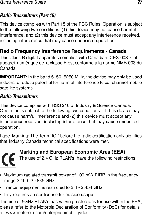 Quick Reference Guide 27Radio Transmitters (Part 15)This device complies with Part 15 of the FCC Rules. Operation is subject to the following two conditions: (1) this device may not cause harmful interference, and (2) this device must accept any interference received, including interference that may cause undesired operation.Radio Frequency Interference Requirements - CanadaThis Class B digital apparatus complies with Canadian ICES-003. Cet appareil numérique de la classe B est conforme à la norme NMB-003 du Canada.IMPORTANT: In the band 5150- 5250 MHz, the device may only be used indoors to reduce potential for harmful interference to co- channel mobile satellite systems.Radio TransmittersThis device complies with RSS 210 of Industry &amp; Science Canada. Operation is subject to the following two conditions: (1) this device may not cause harmful interference and (2) this device must accept any interference received, including interference that may cause undesired operation.Label Marking: The Term “IC:” before the radio certification only signifies that Industry Canada technical specifications were met.Marking and European Economic Area (EEA)The use of 2.4 GHz RLAN&apos;s, have the following restrictions:• Maximum radiated transmit power of 100 mW EIRP in the frequency range 2.400 -2.4835 GHz• France, equipment is restricted to 2.4 - 2.454 GHz• Italy requires a user license for outside usageThe use of 5GHz RLAN&apos;s has varying restrictions for use within the EEA; please refer to the Motorola Declaration of Conformity (DoC) for details at: www.motorola.com/enterprisemobility/doc