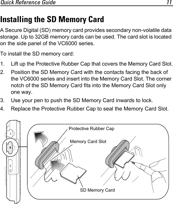 Quick Reference Guide 11Installing the SD Memory CardA Secure Digital (SD) memory card provides secondary non-volatile data storage. Up to 32GB memory cards can be used. The card slot is located on the side panel of the VC6000 series.To install the SD memory card:1. Lift up the Protective Rubber Cap that covers the Memory Card Slot.2. Position the SD Memory Card with the contacts facing the back of the VC6000 series and insert into the Memory Card Slot. The corner notch of the SD Memory Card fits into the Memory Card Slot only one way.3. Use your pen to push the SD Memory Card inwards to lock. 4. Replace the Protective Rubber Cap to seal the Memory Card Slot.SD Memory CardProtective Rubber CapMemory Card Slot 