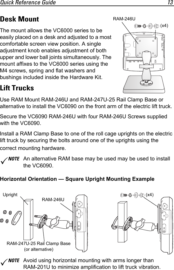 Quick Reference Guide 13Desk MountThe mount allows the VC6000 series to be easily placed on a desk and adjusted to a most comfortable screen view position. A single adjustment knob enables adjustment of both upper and lower ball joints simultaneously. The mount affixes to the VC6000 series using the M4 screws, spring and flat washers and bushings included inside the Hardware Kit.Lift TrucksUse RAM Mount RAM-246U and RAM-247U-25 Rail Clamp Base or alternative to install the VC6090 on the front arm of the electric lift truck.Secure the VC6090 RAM-246U with four RAM-246U Screws supplied with the VC6090.Install a RAM Clamp Base to one of the roll cage uprights on the electric lift truck by securing the bolts around one of the uprights using the correct mounting hardware. Horizontal Orientation — Square Upright Mounting ExampleNOTE An alternative RAM base may be used may be used to install the VC6090.NOTE Avoid using horizontal mounting with arms longer than RAM-201U to minimize amplification to lift truck vibration.RAM-246U(x4)RRRAM-246U(x4)UprightRAM-247U-25 Rail Clamp Base (or alternative)