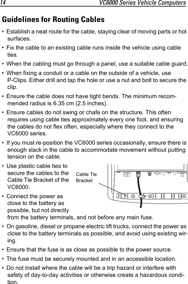 14 VC6000 Series Vehicle ComputersGuidelines for Routing Cables• Establish a neat route for the cable, staying clear of moving parts or hot surfaces.• Fix the cable to an existing cable runs inside the vehicle using cable ties.• When the cabling must go through a panel, use a suitable cable guard.• When fixing a conduit or a cable on the outside of a vehicle, use P-Clips. Either drill and tap the hole or use a nut and bolt to secure the clip.• Ensure the cable does not have tight bends. The minimum recom-mended radius is 6.35 cm (2.5 inches).• Ensure cables do not swing or chafe on the structure. This often requires using cable ties approximately every one foot, and ensuring the cables do not flex often, especially where they connect to the VC6000 series.• If you must re-position the VC6000 series occasionally, ensure there is enough slack in the cable to accommodate movement without putting tension on the cable.• Use plastic cable ties to secure the cables to the Cable Tie Bracket of the VC6000.• Connect the power as close to the battery as possible, but not directly from the battery terminals, and not before any main fuse.• On gasoline, diesel or propane electric lift trucks, connect the power as close to the battery terminals as possible, and avoid using existing wir-ing.• Ensure that the fuse is as close as possible to the power source.• The fuse must be securely mounted and in an accessible location.• Do not install where the cable will be a trip hazard or interfere with safety of day-to-day activities or otherwise create a hazardous condi-tion.Cable Tie Bracket