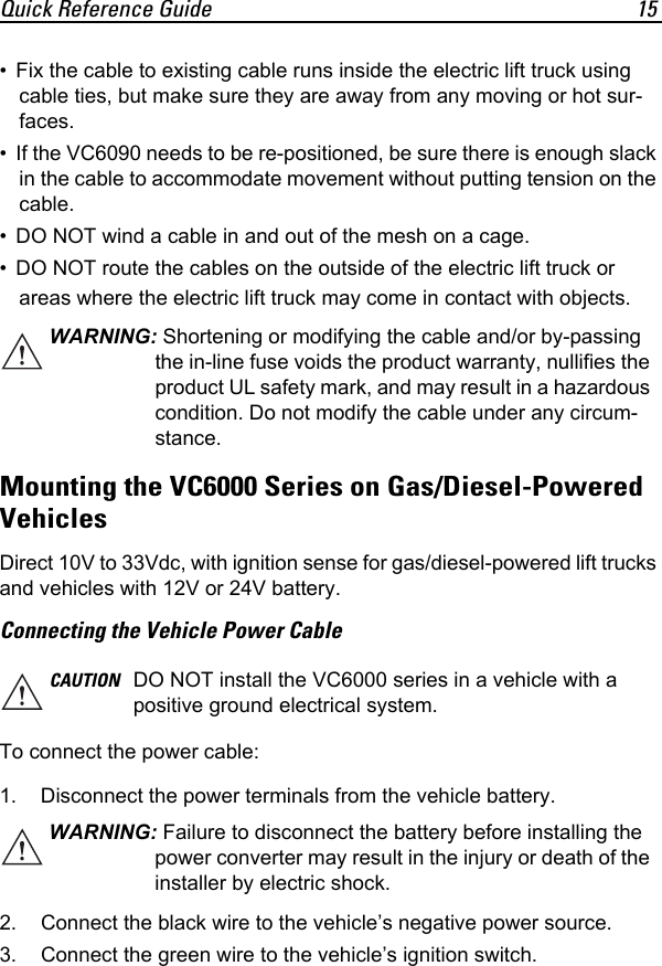 Quick Reference Guide 15• Fix the cable to existing cable runs inside the electric lift truck using cable ties, but make sure they are away from any moving or hot sur-faces.• If the VC6090 needs to be re-positioned, be sure there is enough slack in the cable to accommodate movement without putting tension on the cable.• DO NOT wind a cable in and out of the mesh on a cage.• DO NOT route the cables on the outside of the electric lift truck or areas where the electric lift truck may come in contact with objects.Mounting the VC6000 Series on Gas/Diesel-PoweredVehiclesDirect 10V to 33Vdc, with ignition sense for gas/diesel-powered lift trucks and vehicles with 12V or 24V battery. Connecting the Vehicle Power CableTo connect the power cable:1. Disconnect the power terminals from the vehicle battery.2. Connect the black wire to the vehicle’s negative power source.3. Connect the green wire to the vehicle’s ignition switch.WARNING: Shortening or modifying the cable and/or by-passing the in-line fuse voids the product warranty, nullifies the product UL safety mark, and may result in a hazardous condition. Do not modify the cable under any circum-stance.CAUTION DO NOT install the VC6000 series in a vehicle with a positive ground electrical system.WARNING: Failure to disconnect the battery before installing the power converter may result in the injury or death of the installer by electric shock.