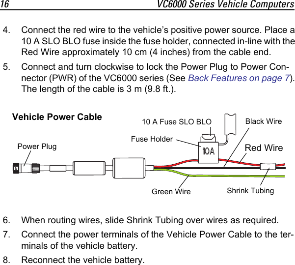 16 VC6000 Series Vehicle Computers4. Connect the red wire to the vehicle’s positive power source. Place a 10 A SLO BLO fuse inside the fuse holder, connected in-line with the Red Wire approximately 10 cm (4 inches) from the cable end.5. Connect and turn clockwise to lock the Power Plug to Power Con-nector (PWR) of the VC6000 series (See Back Features on page 7). The length of the cable is 3 m (9.8 ft.).6. When routing wires, slide Shrink Tubing over wires as required.7. Connect the power terminals of the Vehicle Power Cable to the ter-minals of the vehicle battery.8. Reconnect the vehicle battery.Red WireBlack WireGreen Wire10 A Fuse SLO BLOPower Plug Shrink TubingFuse HolderVehicle Power Cable 