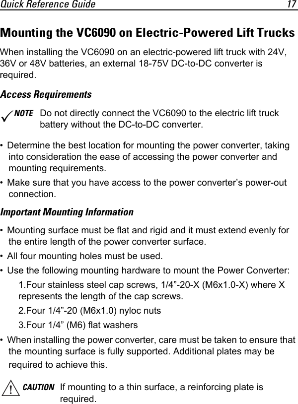 Quick Reference Guide 17Mounting the VC6090 on Electric-Powered Lift TrucksWhen installing the VC6090 on an electric-powered lift truck with 24V, 36V or 48V batteries, an external 18-75V DC-to-DC converter is required.Access Requirements• Determine the best location for mounting the power converter, taking into consideration the ease of accessing the power converter and mounting requirements.• Make sure that you have access to the power converter’s power-out connection.Important Mounting Information• Mounting surface must be flat and rigid and it must extend evenly for the entire length of the power converter surface.• All four mounting holes must be used.• Use the following mounting hardware to mount the Power Converter:1.Four stainless steel cap screws, 1/4”-20-X (M6x1.0-X) where X represents the length of the cap screws.2.Four 1/4”-20 (M6x1.0) nyloc nuts3.Four 1/4” (M6) flat washers• When installing the power converter, care must be taken to ensure that the mounting surface is fully supported. Additional plates may be required to achieve this.NOTE Do not directly connect the VC6090 to the electric lift truck battery without the DC-to-DC converter.CAUTION If mounting to a thin surface, a reinforcing plate is required.