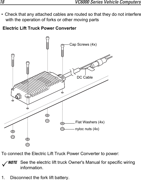 18 VC6000 Series Vehicle Computers• Check that any attached cables are routed so that they do not interfere with the operation of forks or other moving partsTo connect the Electric Lift Truck Power Converter to power:1. Disconnect the fork lift battery.NOTE See the electric lift truck Owner&apos;s Manual for specific wiring information.Cap Screws (4x)Flat Washers (4x)nyloc nuts (4x)Electric Lift Truck Power Converter DC Cable