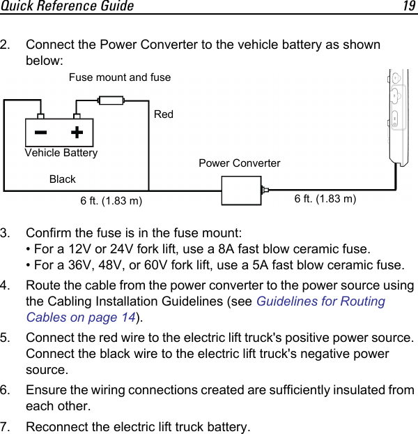 Quick Reference Guide 192. Connect the Power Converter to the vehicle battery as shown below:3. Confirm the fuse is in the fuse mount:• For a 12V or 24V fork lift, use a 8A fast blow ceramic fuse.• For a 36V, 48V, or 60V fork lift, use a 5A fast blow ceramic fuse.4. Route the cable from the power converter to the power source using the Cabling Installation Guidelines (see Guidelines for Routing Cables on page 14).5. Connect the red wire to the electric lift truck&apos;s positive power source. Connect the black wire to the electric lift truck&apos;s negative power source.6. Ensure the wiring connections created are sufficiently insulated from each other.7. Reconnect the electric lift truck battery.Fuse mount and fusePower Converter6 ft. (1.83 m) 6 ft. (1.83 m)RedBlackVehicle Battery