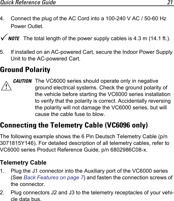Quick Reference Guide 214. Connect the plug of the AC Cord into a 100-240 V AC / 50-60 Hz Power Outlet.5. If installed on an AC-powered Cart, secure the Indoor Power Supply Unit to the AC-powered Cart.Ground PolarityConnecting the Telemetry Cable (VC6096 only)The following example shows the 6 Pin Deutsch Telemetry Cable (p/n 3071815Y146). For detailed description of all telemetry cables, refer to VC6000 series Product Reference Guide, p/n 6802986C08-x.Telemetry Cable1. Plug the J1 connector into the Auxiliary port of the VC6000 series (See Back Features on page 7) and fasten the connection screws of the connector.2. Plug connectors J2 and J3 to the telemetry receptacles of your vehi-cle data bus.NOTE The total length of the power supply cables is 4.3 m (14.1 ft.).CAUTION The VC6000 series should operate only in negative ground electrical systems. Check the ground polarity of the vehicle before starting the VC6000 series installation to verify that the polarity is correct. Accidentally reversing the polarity will not damage the VC6000 series, but will cause the cable fuse to blow.