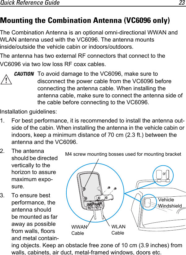Quick Reference Guide 23Mounting the Combination Antenna (VC6096 only)The Combination Antenna is an optional omni-directional WWAN and WLAN antenna used with the VC6096. The antenna mounts inside/outside the vehicle cabin or indoors/outdoors.The antenna has two external RF connectors that connect to the VC6096 via two low loss RF coax cables.Installation guidelines:1. For best performance, it is recommended to install the antenna out-side of the cabin. When installing the antenna in the vehicle cabin or indoors, keep a minimum distance of 70 cm (2.3 ft.) between the antenna and the VC6096.2. The antenna should be directed vertically to the horizon to assure maximum expo-sure.3. To ensure best performance, the antenna should be mounted as far away as possible from walls, floors and metal contain-ing objects. Keep an obstacle free zone of 10 cm (3.9 inches) from walls, cabinets, air duct, metal-framed windows, doors etc.CAUTION To avoid damage to the VC6096, make sure to disconnect the power cable from the VC6096 before connecting the antenna cable. When installing the antenna cable, make sure to connect the antenna side of the cable before connecting to the VC6096.WWAN CableWLAN CableM4 screw mounting bosses used for mounting bracketVehicle Windshieldor