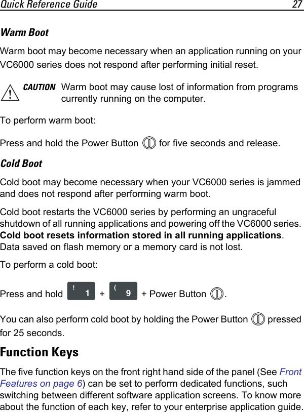 Quick Reference Guide 27Warm Boot Warm boot may become necessary when an application running on your VC6000 series does not respond after performing initial reset.To perform warm boot: Press and hold the Power Button   for five seconds and release.Cold BootCold boot may become necessary when your VC6000 series is jammed and does not respond after performing warm boot.Cold boot restarts the VC6000 series by performing an ungraceful shutdown of all running applications and powering off the VC6000 series. Cold boot resets information stored in all running applications. Data saved on flash memory or a memory card is not lost. To perform a cold boot:Press and hold   +   + Power Button  .You can also perform cold boot by holding the Power Button   pressed for 25 seconds.Function KeysThe five function keys on the front right hand side of the panel (See Front Features on page 6) can be set to perform dedicated functions, such switching between different software application screens. To know more about the function of each key, refer to your enterprise application guide.CAUTION Warm boot may cause lost of information from programs currently running on the computer.