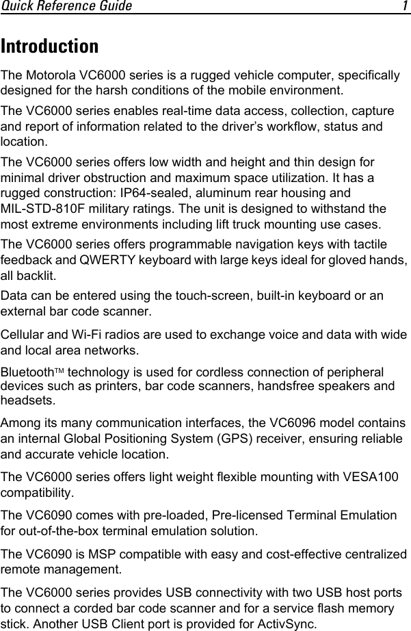 Quick Reference Guide 1IntroductionThe Motorola VC6000 series is a rugged vehicle computer, specifically designed for the harsh conditions of the mobile environment.The VC6000 series enables real-time data access, collection, capture and report of information related to the driver’s workflow, status and location.The VC6000 series offers low width and height and thin design for minimal driver obstruction and maximum space utilization. It has a rugged construction: IP64-sealed, aluminum rear housing and MIL-STD-810F military ratings. The unit is designed to withstand the most extreme environments including lift truck mounting use cases.The VC6000 series offers programmable navigation keys with tactile feedback and QWERTY keyboard with large keys ideal for gloved hands, all backlit.Data can be entered using the touch-screen, built-in keyboard or an external bar code scanner.Cellular and Wi-Fi radios are used to exchange voice and data with wide and local area networks.BluetoothTM technology is used for cordless connection of peripheral devices such as printers, bar code scanners, handsfree speakers and headsets.Among its many communication interfaces, the VC6096 model contains an internal Global Positioning System (GPS) receiver, ensuring reliable and accurate vehicle location. The VC6000 series offers light weight flexible mounting with VESA100 compatibility.The VC6090 comes with pre-loaded, Pre-licensed Terminal Emulation for out-of-the-box terminal emulation solution.The VC6090 is MSP compatible with easy and cost-effective centralized remote management.The VC6000 series provides USB connectivity with two USB host ports to connect a corded bar code scanner and for a service flash memory stick. Another USB Client port is provided for ActivSync.