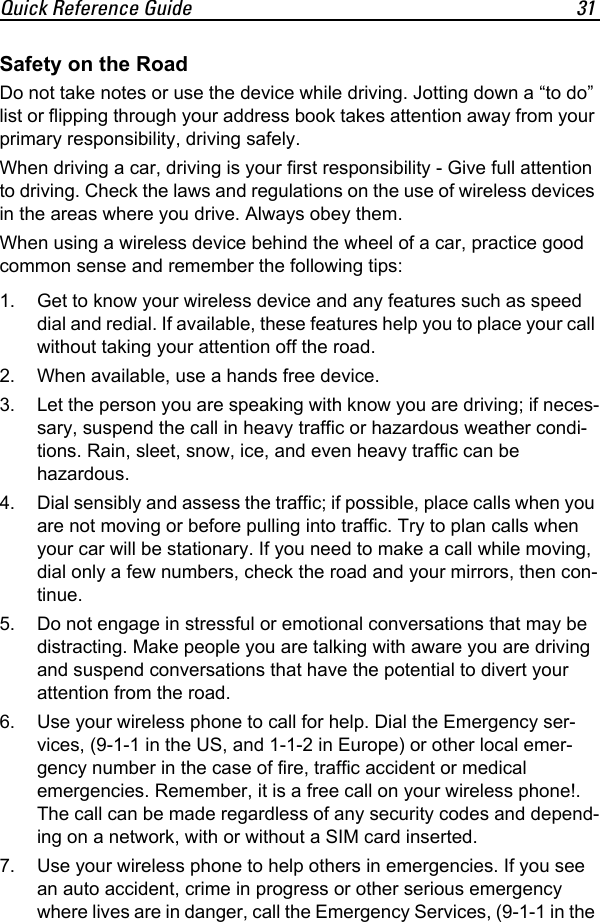 Quick Reference Guide 31Safety on the RoadDo not take notes or use the device while driving. Jotting down a “to do” list or flipping through your address book takes attention away from your primary responsibility, driving safely.When driving a car, driving is your first responsibility - Give full attention to driving. Check the laws and regulations on the use of wireless devices in the areas where you drive. Always obey them.When using a wireless device behind the wheel of a car, practice good common sense and remember the following tips:1. Get to know your wireless device and any features such as speed dial and redial. If available, these features help you to place your call without taking your attention off the road. 2. When available, use a hands free device. 3. Let the person you are speaking with know you are driving; if neces-sary, suspend the call in heavy traffic or hazardous weather condi-tions. Rain, sleet, snow, ice, and even heavy traffic can be hazardous. 4. Dial sensibly and assess the traffic; if possible, place calls when you are not moving or before pulling into traffic. Try to plan calls when your car will be stationary. If you need to make a call while moving, dial only a few numbers, check the road and your mirrors, then con-tinue. 5. Do not engage in stressful or emotional conversations that may be distracting. Make people you are talking with aware you are driving and suspend conversations that have the potential to divert your attention from the road. 6. Use your wireless phone to call for help. Dial the Emergency ser-vices, (9-1-1 in the US, and 1-1-2 in Europe) or other local emer-gency number in the case of fire, traffic accident or medical emergencies. Remember, it is a free call on your wireless phone!. The call can be made regardless of any security codes and depend-ing on a network, with or without a SIM card inserted. 7. Use your wireless phone to help others in emergencies. If you see an auto accident, crime in progress or other serious emergency where lives are in danger, call the Emergency Services, (9-1-1 in the 