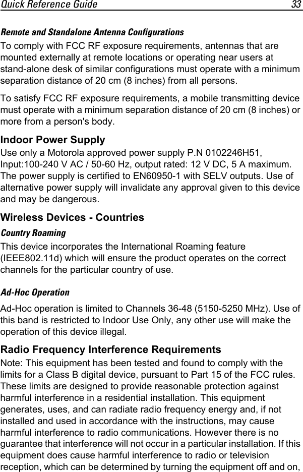 Quick Reference Guide 33Remote and Standalone Antenna ConfigurationsTo comply with FCC RF exposure requirements, antennas that are mounted externally at remote locations or operating near users at stand-alone desk of similar configurations must operate with a minimum separation distance of 20 cm (8 inches) from all persons.To satisfy FCC RF exposure requirements, a mobile transmitting device must operate with a minimum separation distance of 20 cm (8 inches) or more from a person&apos;s body.Indoor Power SupplyUse only a Motorola approved power supply P.N 0102246H51, Input:100-240 V AC / 50-60 Hz, output rated: 12 V DC, 5 A maximum. The power supply is certified to EN60950-1 with SELV outputs. Use of alternative power supply will invalidate any approval given to this device and may be dangerous.Wireless Devices - CountriesCountry RoamingThis device incorporates the International Roaming feature (IEEE802.11d) which will ensure the product operates on the correct channels for the particular country of use.Ad-Hoc OperationAd-Hoc operation is limited to Channels 36-48 (5150-5250 MHz). Use of this band is restricted to Indoor Use Only, any other use will make the operation of this device illegal.Radio Frequency Interference RequirementsNote: This equipment has been tested and found to comply with the limits for a Class B digital device, pursuant to Part 15 of the FCC rules. These limits are designed to provide reasonable protection against harmful interference in a residential installation. This equipment generates, uses, and can radiate radio frequency energy and, if not installed and used in accordance with the instructions, may cause harmful interference to radio communications. However there is no guarantee that interference will not occur in a particular installation. If this equipment does cause harmful interference to radio or television reception, which can be determined by turning the equipment off and on, 