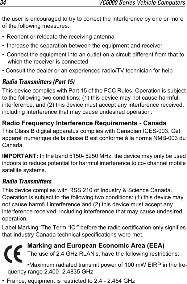 34 VC6000 Series Vehicle Computersthe user is encouraged to try to correct the interference by one or more of the following measures:• Reorient or relocate the receiving antenna• Increase the separation between the equipment and receiver• Connect the equipment into an outlet on a circuit different from that to which the receiver is connected• Consult the dealer or an experienced radio/TV technician for helpRadio Transmitters (Part 15)This device complies with Part 15 of the FCC Rules. Operation is subject to the following two conditions: (1) this device may not cause harmful interference, and (2) this device must accept any interference received, including interference that may cause undesired operation.Radio Frequency Interference Requirements - CanadaThis Class B digital apparatus complies with Canadian ICES-003. Cet appareil numérique de la classe B est conforme à la norme NMB-003 du Canada.IMPORTANT: In the band 5150- 5250 MHz, the device may only be used indoors to reduce potential for harmful interference to co- channel mobile satellite systems.Radio TransmittersThis device complies with RSS 210 of Industry &amp; Science Canada. Operation is subject to the following two conditions: (1) this device may not cause harmful interference and (2) this device must accept any interference received, including interference that may cause undesired operation.Label Marking: The Term “IC:” before the radio certification only signifies that Industry Canada technical specifications were met.Marking and European Economic Area (EEA)The use of 2.4 GHz RLAN&apos;s, have the following restrictions:•Maximum radiated transmit power of 100 mW EIRP in the fre-quency range 2.400 -2.4835 GHz• France, equipment is restricted to 2.4 - 2.454 GHz