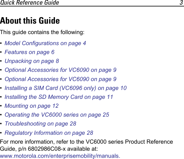 Quick Reference Guide 3About this GuideThis guide contains the following:•Model Configurations on page 4•Features on page 6•Unpacking on page 8•Optional Accessories for VC6090 on page 9•Optional Accessories for VC6090 on page 9•Installing a SIM Card (VC6096 only) on page 10•Installing the SD Memory Card on page 11•Mounting on page 12•Operating the VC6000 series on page 25•Troubleshooting on page 28•Regulatory Information on page 28For more information, refer to the VC6000 series Product Reference Guide, p/n 6802986C08-x available at: www.motorola.com/enterprisemobility/manuals.