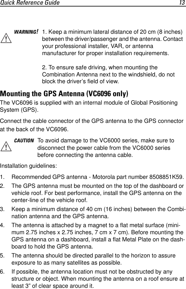 Quick Reference Guide 13 Mounting the GPS Antenna (VC6096 only)The VC6096 is supplied with an internal module of Global Positioning System (GPS).Connect the cable connector of the GPS antenna to the GPS connector at the back of the VC6096.Installation guidelines:1. Recommended GPS antenna - Motorola part number 8508851K59.2. The GPS antenna must be mounted on the top of the dashboard or vehicle roof. For best performance, install the GPS antenna on the center-line of the vehicle roof.3. Keep a minimum distance of 40 cm (16 inches) between the Combi-nation antenna and the GPS antenna.4. The antenna is attached by a magnet to a flat metal surface (mini-mum 2.75 inches x 2.75 inches, 7 cm x 7 cm). Before mounting the GPS antenna on a dashboard, install a flat Metal Plate on the dash-board to hold the GPS antenna.5. The antenna should be directed parallel to the horizon to assure exposure to as many satellites as possible.6. If possible, the antenna location must not be obstructed by any structure or object. When mounting the antenna on a roof ensure at least 3” of clear space around it.WARNING!1. Keep a minimum lateral distance of 20 cm (8 inches) between the driver/passenger and the antenna. Contact your professional installer, VAR, or antenna manufacturer for proper installation requirements.2. To ensure safe driving, when mounting the Combination Antenna next to the windshield, do not block the driver’s field of view.CAUTION To avoid damage to the VC6000 series, make sure to disconnect the power cable from the VC6000 series before connecting the antenna cable.