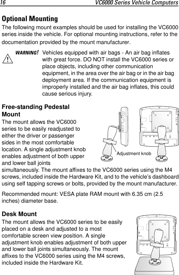 16 VC6000 Series Vehicle ComputersOptional MountingThe following mount examples should be used for installing the VC6000 series inside the vehicle. For optional mounting instructions, refer to the documentation provided by the mount manufacturer.Free-standing Pedestal MountThe mount allows the VC6000 series to be easily readjusted to either the driver or passenger sides in the most comfortable location. A single adjustment knob enables adjustment of both upper and lower ball joints simultaneously. The mount affixes to the VC6000 series using the M4 screws, included inside the Hardware Kit, and to the vehicle’s dashboard using self tapping screws or bolts, provided by the mount manufacturer.Recommended mount: VESA plate RAM mount with 6.35 cm (2.5 inches) diameter base. Desk MountThe mount allows the VC6000 series to be easily placed on a desk and adjusted to a most comfortable screen view position. A single adjustment knob enables adjustment of both upper and lower ball joints simultaneously. The mount affixes to the VC6000 series using the M4 screws, included inside the Hardware Kit.WARNING!Vehicles equipped with air bags - An air bag inflates with great force. DO NOT install the VC6000 series or place objects, including other communication equipment, in the area over the air bag or in the air bag deployment area. If the communication equipment is improperly installed and the air bag inflates, this could cause serious injury.RAdjustment knob