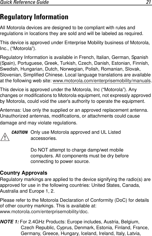 Quick Reference Guide 21Regulatory InformationAll Motorola devices are designed to be compliant with rules and regulations in locations they are sold and will be labeled as required.This device is approved under Enterprise Mobility business of Motorola, Inc., (“Motorola”).Regulatory Information is available in French, Italian, German, Spanish (Spain), Portuguese, Greek, Turkish, Czech, Danish, Estonian, Finnish, Swedish, Hungarian, Dutch, Norwegian, Polish, Romanian, Slovak, Slovenian, Simplified Chinese. Local language translations are available at the following web site: www.motorola.com/enterprisemobility/manuals.This device is approved under the Motorola, Inc (“Motorola”). Any changes or modifications to Motorola equipment, not expressly approved by Motorola, could void the user&apos;s authority to operate the equipment.Antennas: Use only the supplied or an approved replacement antenna. Unauthorized antennas, modifications, or attachments could cause damage and may violate regulations.Country ApprovalsRegulatory markings are applied to the device signifying the radio(s) are approved for use in the following countries: United States, Canada, Australia and Europe 1, 2.Please refer to the Motorola Declaration of Conformity (DoC) for details of other country markings. This is available at:www.motorola.com/enterprisemobility/doc.NOTE 1: For 2.4GHz Products: Europe includes, Austria, Belgium, Czech Republic, Cyprus, Denmark, Estonia, Finland, France, Germany, Greece, Hungary, Iceland, Ireland, Italy, Latvia, CAUTION Only use Motorola approved and UL Listed accessories.Do NOT attempt to charge damp/wet mobile computers. All components must be dry before connecting to power source.