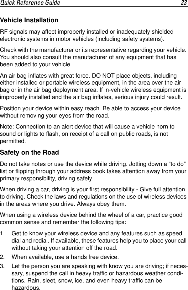 Quick Reference Guide 23Vehicle InstallationRF signals may affect improperly installed or inadequately shielded electronic systems in motor vehicles (including safety systems). Check with the manufacturer or its representative regarding your vehicle. You should also consult the manufacturer of any equipment that has been added to your vehicle.An air bag inflates with great force. DO NOT place objects, including either installed or portable wireless equipment, in the area over the air bag or in the air bag deployment area. If in-vehicle wireless equipment is improperly installed and the air bag inflates, serious injury could result.Position your device within easy reach. Be able to access your device without removing your eyes from the road.Note: Connection to an alert device that will cause a vehicle horn to sound or lights to flash, on receipt of a call on public roads, is not permitted.Safety on the RoadDo not take notes or use the device while driving. Jotting down a “to do” list or flipping through your address book takes attention away from your primary responsibility, driving safely.When driving a car, driving is your first responsibility - Give full attention to driving. Check the laws and regulations on the use of wireless devices in the areas where you drive. Always obey them.When using a wireless device behind the wheel of a car, practice good common sense and remember the following tips:1. Get to know your wireless device and any features such as speed dial and redial. If available, these features help you to place your call without taking your attention off the road. 2. When available, use a hands free device. 3. Let the person you are speaking with know you are driving; if neces-sary, suspend the call in heavy traffic or hazardous weather condi-tions. Rain, sleet, snow, ice, and even heavy traffic can be hazardous. 