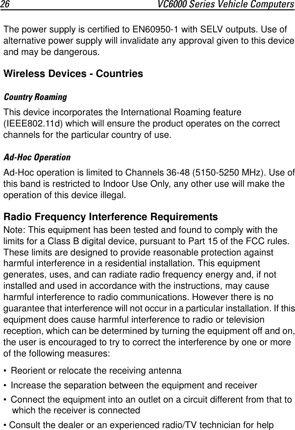 26 VC6000 Series Vehicle ComputersThe power supply is certified to EN60950-1 with SELV outputs. Use of alternative power supply will invalidate any approval given to this device and may be dangerous.Wireless Devices - CountriesCountry RoamingThis device incorporates the International Roaming feature (IEEE802.11d) which will ensure the product operates on the correct channels for the particular country of use.Ad-Hoc OperationAd-Hoc operation is limited to Channels 36-48 (5150-5250 MHz). Use of this band is restricted to Indoor Use Only, any other use will make the operation of this device illegal.Radio Frequency Interference RequirementsNote: This equipment has been tested and found to comply with the limits for a Class B digital device, pursuant to Part 15 of the FCC rules. These limits are designed to provide reasonable protection against harmful interference in a residential installation. This equipment generates, uses, and can radiate radio frequency energy and, if not installed and used in accordance with the instructions, may cause harmful interference to radio communications. However there is no guarantee that interference will not occur in a particular installation. If this equipment does cause harmful interference to radio or television reception, which can be determined by turning the equipment off and on, the user is encouraged to try to correct the interference by one or more of the following measures:• Reorient or relocate the receiving antenna• Increase the separation between the equipment and receiver• Connect the equipment into an outlet on a circuit different from that to which the receiver is connected• Consult the dealer or an experienced radio/TV technician for help