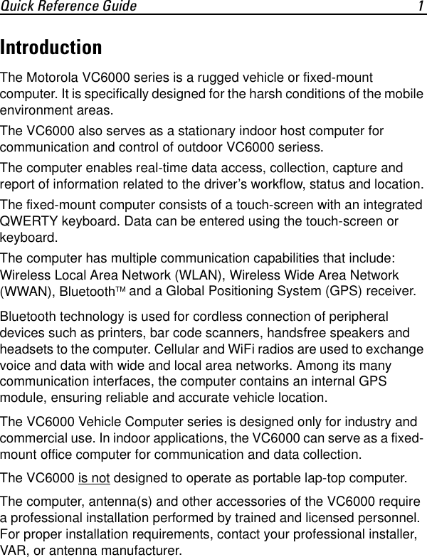 Quick Reference Guide 1IntroductionThe Motorola VC6000 series is a rugged vehicle or fixed-mount computer. It is specifically designed for the harsh conditions of the mobile environment areas.The VC6000 also serves as a stationary indoor host computer for communication and control of outdoor VC6000 seriess.The computer enables real-time data access, collection, capture and report of information related to the driver’s workflow, status and location.The fixed-mount computer consists of a touch-screen with an integrated QWERTY keyboard. Data can be entered using the touch-screen or keyboard.The computer has multiple communication capabilities that include: Wireless Local Area Network (WLAN), Wireless Wide Area Network (WWAN), BluetoothTM and a Global Positioning System (GPS) receiver.Bluetooth technology is used for cordless connection of peripheral devices such as printers, bar code scanners, handsfree speakers and headsets to the computer. Cellular and WiFi radios are used to exchange voice and data with wide and local area networks. Among its many communication interfaces, the computer contains an internal GPS module, ensuring reliable and accurate vehicle location.The VC6000 Vehicle Computer series is designed only for industry and commercial use. In indoor applications, the VC6000 can serve as a fixed- mount office computer for communication and data collection.The VC6000 is not designed to operate as portable lap-top computer.The computer, antenna(s) and other accessories of the VC6000 require a professional installation performed by trained and licensed personnel. For proper installation requirements, contact your professional installer, VAR, or antenna manufacturer. 