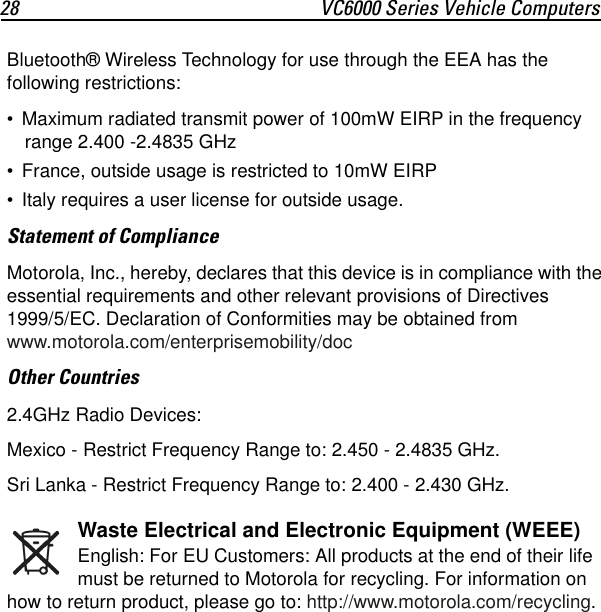 28 VC6000 Series Vehicle ComputersBluetooth® Wireless Technology for use through the EEA has the following restrictions:• Maximum radiated transmit power of 100mW EIRP in the frequency range 2.400 -2.4835 GHz• France, outside usage is restricted to 10mW EIRP • Italy requires a user license for outside usage.Statement of ComplianceMotorola, Inc., hereby, declares that this device is in compliance with the essential requirements and other relevant provisions of Directives 1999/5/EC. Declaration of Conformities may be obtained from www.motorola.com/enterprisemobility/docOther Countries2.4GHz Radio Devices:Mexico - Restrict Frequency Range to: 2.450 - 2.4835 GHz.Sri Lanka - Restrict Frequency Range to: 2.400 - 2.430 GHz.Waste Electrical and Electronic Equipment (WEEE)English: For EU Customers: All products at the end of their life must be returned to Motorola for recycling. For information on how to return product, please go to: http://www.motorola.com/recycling.