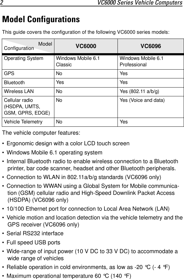 2 VC6000 Series Vehicle ComputersModel ConfigurationsThis guide covers the configuration of the following VC6000 series models:The vehicle computer features:• Ergonomic design with a color LCD touch screen• Windows Mobile 6.1 operating system• Internal Bluetooth radio to enable wireless connection to a Bluetooth printer, bar code scanner, headset and other Bluetooth peripherals.• Connection to WLAN in 802.11a/b/g standards (VC6096 only)• Connection to WWAN using a Global System for Mobile communica-tion (GSM) cellular radio and High-Speed Downlink Packet Access (HSDPA) (VC6096 only)• 10/100 Ethernet port for connection to Local Area Network (LAN) • Vehicle motion and location detection via the vehicle telemetry and the GPS receiver (VC6096 only)• Serial RS232 interface• Full speed USB ports• Wide-range of input power (10 V DC to 33 V DC) to accommodate a wide range of vehicles• Reliable operation in cold environments, as low as -20 °C (- 4 °F)• Maximum operational temperature 60 °C (140 °F)Configuration   Model VC6000 VC6096Operating System Windows Mobile 6.1 ClassicWindows Mobile 6.1 ProfessionalGPS No YesBluetooth Yes YesWireless LAN No Yes (802.11 a/b/g)Cellular radio(HSDPA, UMTS, GSM, GPRS, EDGE)No Yes (Voice and data)Vehicle Telemetry No Yes 