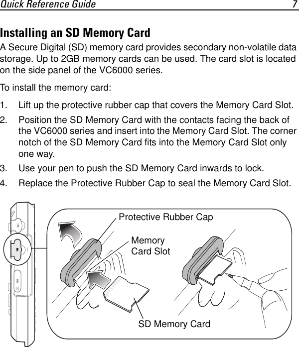 Quick Reference Guide 7Installing an SD Memory CardA Secure Digital (SD) memory card provides secondary non-volatile data storage. Up to 2GB memory cards can be used. The card slot is located on the side panel of the VC6000 series.To install the memory card:1. Lift up the protective rubber cap that covers the Memory Card Slot.2. Position the SD Memory Card with the contacts facing the back of the VC6000 series and insert into the Memory Card Slot. The corner notch of the SD Memory Card fits into the Memory Card Slot only one way.3. Use your pen to push the SD Memory Card inwards to lock. 4. Replace the Protective Rubber Cap to seal the Memory Card Slot.SD Memory CardMemory Card Slot Protective Rubber Cap