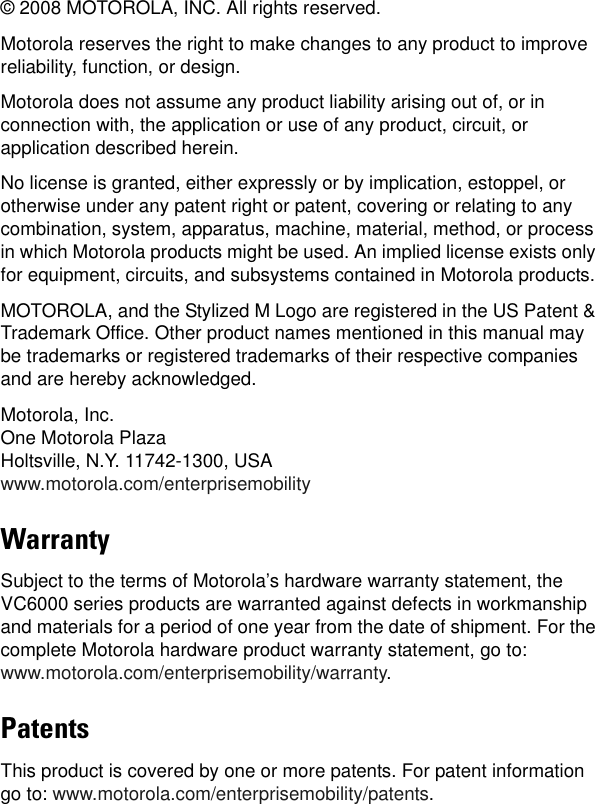 © 2008 MOTOROLA, INC. All rights reserved.Motorola reserves the right to make changes to any product to improve reliability, function, or design.Motorola does not assume any product liability arising out of, or in connection with, the application or use of any product, circuit, or application described herein.No license is granted, either expressly or by implication, estoppel, or otherwise under any patent right or patent, covering or relating to any combination, system, apparatus, machine, material, method, or process in which Motorola products might be used. An implied license exists only for equipment, circuits, and subsystems contained in Motorola products.MOTOROLA, and the Stylized M Logo are registered in the US Patent &amp; Trademark Office. Other product names mentioned in this manual may be trademarks or registered trademarks of their respective companies and are hereby acknowledged.Motorola, Inc.One Motorola PlazaHoltsville, N.Y. 11742-1300, USAwww.motorola.com/enterprisemobilityWarrantySubject to the terms of Motorola’s hardware warranty statement, the VC6000 series products are warranted against defects in workmanship and materials for a period of one year from the date of shipment. For the complete Motorola hardware product warranty statement, go to: www.motorola.com/enterprisemobility/warranty.PatentsThis product is covered by one or more patents. For patent information go to: www.motorola.com/enterprisemobility/patents.